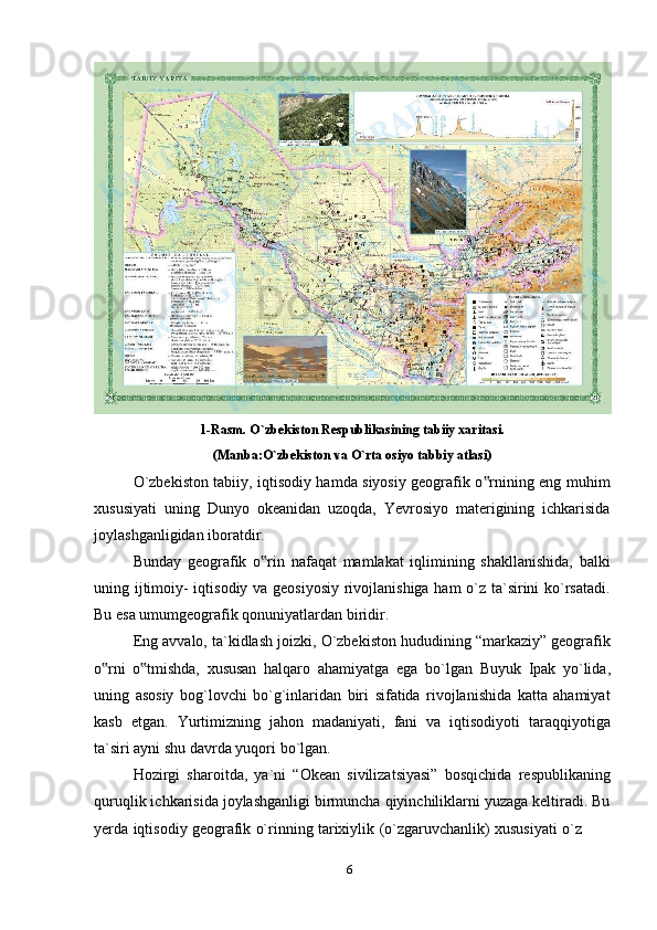 61-Rasm. O`zbekiston Respublikasining tabiiy xaritasi.
(Manba:O`zbekiston   va   O`rta   osiyo   tabbiy   atlasi)
O`zbekiston tabiiy, iqtisodiy hamda siyosiy geografik o rnining eng muhim‟
xususiyati   uning   Dunyo   okeanidan   uzoqda,   Yevrosiyo   materigining   ichkarisida
joylashganligidan   iboratdir.
Bunday   geografik   o rin   nafaqat   mamlakat   iqlimining   shakllanishida,   balki	
‟
uning ijtimoiy- iqtisodiy va geosiyosiy rivojlanishiga ham o`z ta`sirini ko`rsatadi.
Bu esa umumgeografik   qonuniyatlardan biridir.
Eng avvalo, ta`kidlash joizki, O`zbekiston hududining “markaziy” geografik
o rni	
‟   o tmishda,	‟   xususan   halqaro   ahamiyatga   ega   bo`lgan   Buyuk   Ipak   yo`lida,
uning   asosiy   bog`lovchi   bo`g`inlaridan   biri   sifatida   rivojlanishida   katta   ahamiyat
kasb   etgan.   Yurtimizning   jahon   madaniyati,   fani   va   iqtisodiyoti   taraqqiyotiga
ta`siri ayni   shu   davrda yuqori   bo`lgan.
Hozirgi   sharoitda,   ya`ni   “Okean   sivilizatsiyasi”   bosqichida   respublikaning
quruqlik ichkarisida joylashganligi birmuncha qiyinchiliklarni yuzaga keltiradi. Bu
yerda   iqtisodiy   geografik   o`rinning   tarixiylik   (o`zgaruvchanlik)   xususiyati   o`z 