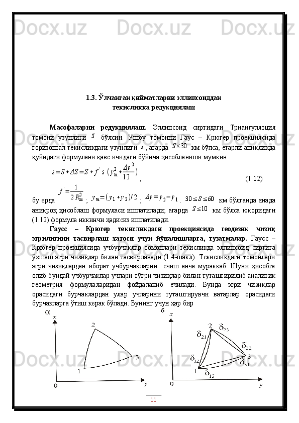 1.3. Ўлчанган қийматларни эллипсоиддан 
текисликка редукциялаш
Масофаларни   редукциялаш.   Эллипсоид   сиртидаги   Триангулятция
томони   узунлиги  S   бўлсин.   Ушбу   томонни   Гаус   –   Крюгер   проекциясида
горизонтал текисликдаги узунлиги 	
s , агарда 	S≤30  км бўлса, етарли аниқликда
қуйидаги формула ни қавс ичидаги  бўйича ҳисобланиши мумкин	
s=	S+ΔS	=	S+	f's(ym
2+	Δy	2	
12	
)
,                    (1.12)
бу ерда  	
f'=	1
2Rm2 ;  	ym=	(y1+	y2)/2 ;  	Δy	=	y2−	y1 .  	30	≤	S≤	60   км бўлганда янада
аниқроқ   ҳисоблаш   формуласи   ишлатилади;   агарда  	
S≤10   км   бўлса   юқоридаги
(1.12) формула иккинчи ҳадисиз ишлатилади.
Гаусс   –   Крюгер   текисликдаги   проекциясида   геодезик   чизиқ
эгрилигини   тасвирлаш   хатоси   учун   йўналишларга,   тузатмалар.   Гаусс   –
Крюгер   проекциясида   учбурчаклар   томонлари   текисликда   эллипсоид   сиртига
ўхшаш эгри чизиқлар билан тасвирланади (1.4-шакл). Текисликдаги томонлари
эгри   чизиқлардан   иборат   учбурчакларни     ечиш   анча   мураккаб.   Шуни   ҳисобга
олиб бундай учбурчаклар учлари тўғри чизиқлар билан туташтирилиб аналитик
геометрия   формулаларидан   фойдаланиб   ечилади.   Бунда   эгри   чизиқлар
орасидаги   бурчаклардан   улар   учларини   туташтирувчи   ватарлар   орасидаги
бурчакларга ўтиш керак бўлади.  Бунинг учун ҳар бир 
11