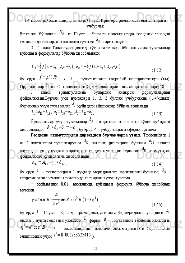 1. 4 -шакл .  (а)  эллипсоиддаги ва  (б)  Гаусс-Крюгер проекцияси текислигидаги
учбурчак
ўлчанган   йўналиш  Nik   га   Гаусс   –   Крюгер   проекциясида   геодезик   чизиқни
текисликда тасвирлаш хатосига тузатма 	
δik  киритилади.
2 – 4 класс Триангулятциясида тўғри ва тескари йўналишларга тузатмалар
қуйидаги формулалар бўйича ҳисобланади	
δ12=	1
3	f(x1−	x2)(2y1+y2);δ21=−	1
3	f(x1−	x2)(2y2+y1)
                 (1.12)
бу   ерда  	
f=	ρ/2R2 ;  	
x ,  	y   -   пунктларнинг   тақрибий   координаталари   (км).
Ординаталар 	
y1  ва 	y2  проекцияни ўқ меридианидан бошлаб ҳисобланади[18]. 
1   класс   триангулясида   булардан   аниқроқ   формулалардан
фойдаланади.Бурчак   учи   нуқталари   1,   2,   3   бўлган   учбурчакда   (1.4 б
-шакл)
бурчаклар учун тузатмалар 	
δi  қуйидаги айирмалар бўйича топилади	
δ1=	δ13−δ12	;δ2=δ23−δ21	;δ3=δ32−δ31	.
                                        (1.13)
Йуналишлар   учун   тузатмалар  	
δik   ни   ҳисоблаш  назорати   бўлиб   қуйидаги
ҳисобланади: 	
δ1+δ2+δ3=	−	ε , бу ерда 	ε  - учбурчакдаги сферик ортиқча.
Геодезик   азимутлардан   дирекцион   бурчакларга   ўтиш.   Текисикдаги   1
ва   2   нуқталарни   туташтирувчи  	
S12   ватарни   дирекцион   бурчаги  	α12   эллипс
сиртидаги ушбу нуқталар орасидаги геодезик чизиқни берилган 	
A12  азимутидан
фойдаланиб қуйидагича ҳисобланади	
α12	=	A12	−	γ1+	δ12
,                                   (1.14)
бу   ерда  	
γ1   -   текисликдаги   1   нуқтада   меридианлар   яқинлашиш   бурчаги;  	δ12   -
геодезик эгри чизиқни текисликда тасвирлаш учун тузатма.	
γ
  қийматини   0,01˝   аниқликда   қуйидаги   формула   бўйича   ҳисоблаш
мумкин
γ=	lsin	B+	l3	
3	ρ2sin	B	cos	2B	(1+3η2)
,                      (1.15)
бу   ерда  	
l   -   Гаусс   –   Крюгер   проекциясидаги   зона   ўқ   меридиани   узоқлиги  	L0
билан 1 нуқта геодезик узоқлиги  	
L1  фарқи;  	B  - 1 нуқтанинг геодезик кенглиги;	
η2=	e¿cos	2B
;    	e'   -   эллипсоиднинг   иккинчи   эксцентриситети   (Красовский
эллипсоиди учун 
e¿=	0.006738525415 ).
12 