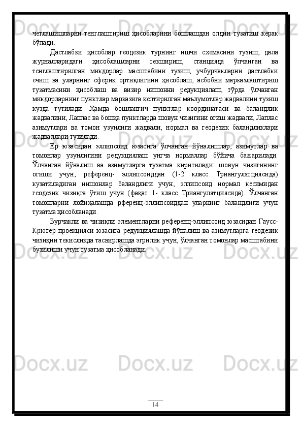 четлашишларни   тенглаштириш   ҳисобларини   бошлашдан   олдин   тузатиш   керак
бўлади.
Дастлабки   ҳисоблар   геодезик   турнинг   ишчи   схемасини   тузиш,   дала
журналларидаги   ҳисоблашларни   текшириш,   станцияда   ўлчанган   ва
тенглаштирилган   микдорлар   масштабини   тузиш,   учбурчакларни   дастлабки
ечиш   ва   уларнинг   сферик   ортиқлигини   ҳисоблаш,   асбобни   марказлаштириш
тузатмасини   ҳисоблаш   ва   визир   нишонни   редукциялаш,   тўрда   ўлчанган
микдорларнинг пунктлар марказига келтирилган маълумотлар жадвалини тузиш
кузда   тутилади.   Ҳамда   бошлангич   пунктлар   координатаси   ва   баландлик
жадвалини, Лаплас ва бошқа пунктларда шовун чизигини огиш жадвали, Лаплас
азимутлари   ва   томон   узунлиги   жадвали,   нормал   ва   геодезик   баландликлари
жадваллари тузилади.
Ер   юзасидан   эллипсоид   юзасига   ўлчанган   йўналишлар,   азимутлар   ва
томонлар   узунлигини   редукциялаш   унгча   нормаллар   бўйича   бажарилади.
Ўлчанган   йўналиш   ва   азимутларга   тузатма   киритилади:   шовун   чизигининг
огиши   учун,   референц-   эллипсоиддан   (1-2   класс   Триангулятциясида)
кузатиладиган   нишонлар   баландлиги   учун,   эллипсоид   нормал   кесимидан
геодезик   чизиқга   ўтиш   учун   (фақат   1-   класс   Триангулятциясида).   Ўлчанган
томонларни   лойиҳалашда   рференц-эллипсоиддан   уларнинг   баландлиги   учун
тузатма ҳисобланади.
Бурчакли ва чизиқли элементларни референц-эллипсоид юзасидан Гаусс-
Крюгер   проекцияси   юзасига   редукциялашда   йўналиш   ва   азимутларга   геодезик
чизиқни текисликда тасвирлашда эгрилик учун, ўлчанган томонлар масштабини
бузилиши учун тузатма ҳисобланади.
14 