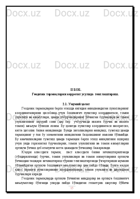   II  БОБ . 
Геодезик  тармоқларни коррелат усулида  тенглаштириш .
2.1. Умумий ҳолат
Геодезик тармоқларни барпо этишда янгидан аниқланадиган пунктларнинг
координаталарини   ҳисоблаш   учун   бошланғич   пунктлар   координатаси,   томон
узунлиги ва азимутлари, ҳамда учбурчакларнинг ўлчанган бурчаклари ва томон
узунлигининг   зарурий   сони   (ҳар   бир     учбурчакда   иккита   бурчак   ва   иккита
томон)   маълум   бўлиши   лозим.   Бу   ҳолатда   пунктлар   координатаси   назоратсиз,
катта  ҳатолик  билан аниқланади.  Бунда  хатоликларни  аниқлаш,  тузаташ  ҳамда
тармоқнинг   у   ёки   бу   элементини   аниқлигини   баҳолашнинг   имкони   бўлмайди.
Бу   камчиликларни   тузатиш   ҳамда   тармоқни   барпо   этиш   аниқлигини   ошириш
учун   унда   горизонтал   бурчакларни,   томон   узунлигини   ва   томон   азимутларни
ортиқча ўлчаш деб аталувчи катта ҳажмдаги ўлчашлар бажарилади.
Юқори   классдаги   тармоқ     паст   классдаги   билан   зичлаштирилганда
(тўлдирилганда)   бурчак,   томон   узунликлари   ва   томон   азимутларини   ортиқча
ўлчашдан ташқари зичлаштириш тўрини тенглаштирганда ўзгартириши мумкин
бўлмайдиган  ортиқча бошланғич маълумотлар ҳам  пайдо бўлади. Бунга юқори
класс   тармоғи   пунктларининг   координаталари,   томон   узунлиги   ва   дирекцион
бурчаклари киради.
Геодезик  тармоқларда  ортиқча  ўлчанган  миқдорлар  ва ортиқга   бошланғич
маълумотлар   бўлганда   уларда   пайдо   бўладиган   геометрик   шартлар   бўйича
15 