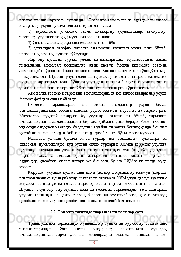 тенглаштириш   зарурати   туғилади.     Геодезик   тармоқларни   одатда   энг   кичик
квадратлар усули бўйича тенглаштирилади, бунда 
1)   тармоқдаги   ўлчанган   барча   миқдорлар   (йўналишлар,   азимутлар,
томонлар узунлиги ва ҳ.қ.) мустақил ҳисобланади;
2) ўлчаш натижаларида систематик хатолар йўқ;
3)   ўлчашдаги   тасофий   хатолар   математик   кутилиш   нолга   тенг   бўлиб,
нормал тақсимот қонунига бўйсунади.
Ҳар   бир   пунктда   бурчак   ўлчаш   натижаларининг   мустақиллиги,   ҳамда
приёмларда   азимутал   аниқлашлар,   аниқ   дастур   бўйича   приёмлар   орасида
лимбни қайта ўрнатиш билан таъминланади. Бошқа иккита талаб тўлиқ ўлчамда
бажарилмайди.   Шунинг   учун   геодезик   тармоқларни   тенглаштириш   математик
нуқтаи назардан мукаммал бўлиши учун дала ишлари босқичидаёқ  иккинчи ва
учинчи талабларни бажаришга йўналган барча чораларни кўриш лозим.
Акс ҳолда геодезик тармоқни тенглаштиришда энг кичик квадратлар усули
формал фойдаланилган бўлади. 
Геодезик   тармоқларни   энг   кичик   квадратлар   усули   билан
тенглаштиришининг   иккита   классик   усули   мавжуд:   коррелат   ва   параметрик.
Математик   нуқтаий   назардан   бу   усуллар     эквивалент   бўлиб,   тармоқни
тенглаштирилган элементларнинг бир хил қийматларини беради. Аммо техник-
иқтисодий нуқтаси назардан бу усуллар муайян шароитга боғлиқ ҳолда бир хил
ҳисоблаш воситаларидан фойдаланганда ҳам баравар бўлмаслиги мумкин.  
Масалан,   ўлчами   бўйича   катта   тўрлар   ёки   бошланғич   пунктлари   ва
диагонал     йўналишлари     кўп   бўлган   кичик   тўрларни   ЭҲМда   коррелат   усулига
қараганда   параметрик   усулда   тенглаштириш   мақсадга   мувофиқ   бўлади,   чунки
биринчи   ҳолатда   тенглаштириш   алгоритми   иккинчи   ҳолатга   қараганда
оддийдир,   ҳисоблаш   операциялари   эса   бир   хил,   бу   эса   ЭҲМда   ишлашда   жуда
муҳим. 
Коррелат   усулида   кўплаб   мантиқий   (логик)   операциялар   мавжуд   (шартли
тенгламаларнинг турлари) улар сезирарли даражада ЭҲМ учун дастур тузишни
мураккаблаштиради   ва   тенглаштиришда   катта   вақт   ва     меҳнатни   талаб   этади.
Шунинг   учун   ҳар   бир   муайян   ҳолатда   геодезик   тармоқларни   тенглаштириш
усулин   танлашда   геодезик   тармоқ   ўлчами   ва   мураккаблиги,   ҳамда   мавжуд
ҳисоблаш воситаларини ҳисобга олган ҳолда ижодий ёндашилади.
2.2. Триангулятцияда шартли тенгламалар сони
Триангулятция   тармоқлари   йўналишлар   бўйича   ва   бурчаклар   бўйича   ҳам
тенглаштирилади.   Энг   кичик   квадратлар   принципига   мувофиқ
тенглаштиришдан   барча   ўлчанган   миқдорларга   тузатма     аниқлаш   лозим.
16