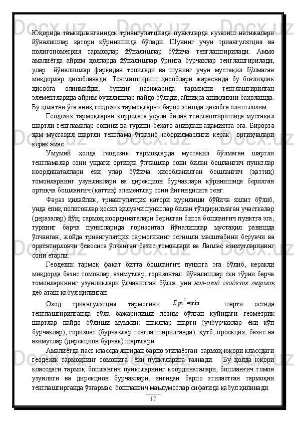 Юқорида   таъкидланганидек   триангулятцияда   пунктларда   кузатиш   натижалари
йўналишлар   қатори   кўринишида   бўлади.   Шунинг   учун   триангулятция   ва
полигонометрия   тармоқлар   йўналишлар   бўйича   тенглаштирилади.   Аммо
амалиётда   айрим   ҳолларда   йўналишлар   ўрнига   бурчаклар   тенглаштирилади,
улар     йўналишлар   фарқидан   топилади   ва   шунинг   учун   мустақил   бўлмаган
миқдорлар   ҳисобланади.   Тенглаштириш   ҳисоблари   жараёнида   бу   боғлиқлик
ҳисобга   олинмайди,   бунинг   натижасида   тармоқни   тенглаштирилган
элементларида айрим бузилишлар пайдо бўлади, айниқса аниқликни баҳолашда.
Бу ҳолатни ўта аниқ геодезик тармоқларни барпо этишда ҳисобга олиш лозим.
Геодезик   тармоқларни  коррелата   усули  билан  тенглаштиришида  мустақил
шартли  тенгламалар  сонини  ва  турини  беҳато   аниқлаш  аҳамиятга   эга.  Бирорта
ҳам   мустақил   шартли   тенглама   ўтказиб   юборилмаслиги   керак     ортиқчалари
керак эмас.
Умумий   ҳолда   геодезик   тармоқларда   мустақил   бўлмаган   шартли
тенгламалар   сони   ундаги   ортиқча   ўлчашлар   сони   билан   бошланғич   пунктлар
координаталлари   ёки   улар   бўйича   ҳисобланилган   бошланғич   (қаттиқ)
томонларнинг   узунликлари   ва   дирекцион   бурчаклари   кўринишида   берилган
ортиқча бошланғич (қаттиқ) элементлар сони йиғиндисига тенг.
Фараз   қилайлик,   триангулятция   қатори   қурилиши   бўйича   яхлит   бўлиб,
унда ёпиқ полигонлар ҳосил қилувчи пунктлар билан тўлдирилмаган участкалар
(деразалар) йўқ; тармоқ координаталари берилган битта бошланғич пунктга эга;
турнинг   барча   пунктларида   горизонтал   йўналишлар   мустақил   равишда
ўлчанган,   жойда   триангулятция   тармоғининг   тегишли   масштабини   берувчи   ва
ориентирловчи   бевосита   ўлчанган   базис   томонлари   ва   Лаплас   азимутларининг
сони етарли.
Геодезик   тармоқ   фақат   битта   бошлангич   пунктга   эга   бўлиб,   керакли
миқдорда базис томонлар, азимутлар, горизонтал   йўналишлар ёки тўрни барча
томонларининг   узунликлари   ўлчанилган   бўлса,   уни   нол-озод   геодезик   тармоқ
деб аташ қабул қилинган.
Озод   триангулятция   тармоғини  Σ	pv	2=min     шарти   остида
тенглаштирилганда   тўла   бажарилиши   лозим   бўлган   қуйидаги   геометрик
шартлар   пайдо   бўлиши   мумкин:   шакллар   шарти   (учбурчаклар   ёки   кўп
бурчаклар),  горизонт  (бурчаклар  тенглаштирилганда),  қутб,  проекция,  базис  ва
азимутлар (дирекцион бурчак) шартлари.
Амалиётда паст классда янгидан барпо этилаётган  тармоқ юқори классдаги
геодезик   тармоқнинг   томонига     ёки   пунктларига   таянади.       Бу   ҳолда   юқори
классдаги   тармоқ   бошлангич   пунктларнинг   координаталари,   бошланғич   томон
узунлиги   ва   дирекцион   бурчаклари,   янгидан   барпо   этилаетган   тармоқни
тенглаштирганда ўзгармас  бошланғич маълумотлар сифатида қабул қилинади.
17 