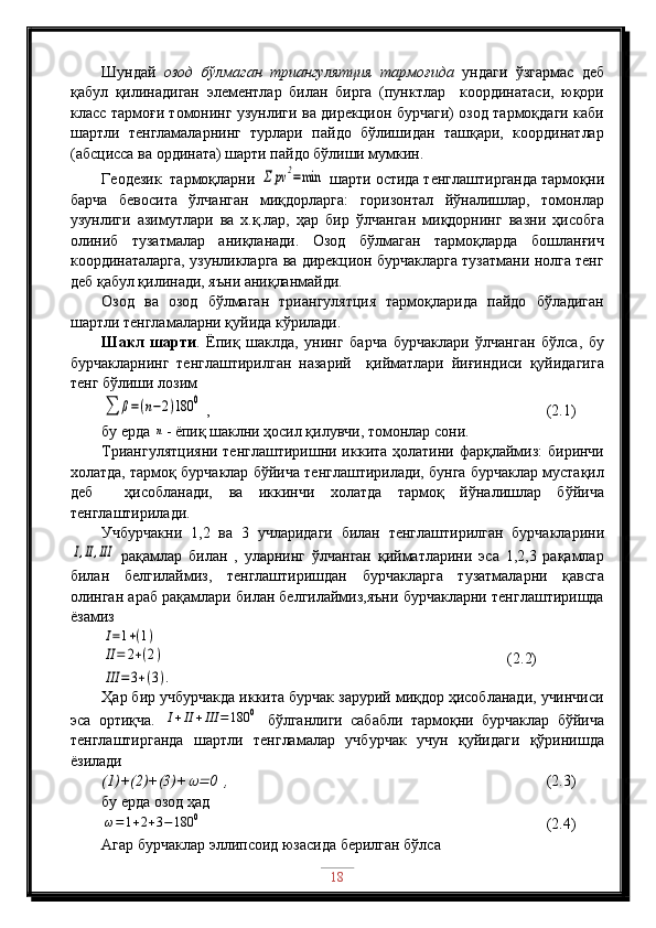 Шундай   озод   бўлмаган   триангулятция   тармоғида   ундаги   ўзгармас   деб
қабул   қилинадиган   элементлар   билан   бирга   (пунктлар     координатаси,   юқори
класс тармоғи томонинг узунлиги ва дирекцион бурчаги) озод тармоқдаги каби
шартли   тенгламаларнинг   турлари   пайдо   бўлишидан   ташқари,   координатлар
(абсцисса ва ордината) шарти пайдо бўлиши мумкин.
Геодезик  тармоқларни Σ	pv	2=min  шарти остида тенглаштирганда тармоқни
барча   бевосита   ўлчанган   миқдорларга:   горизонтал   йўналишлар,   томонлар
узунлиги   азимутлари   ва   х.қ.лар,   ҳар   бир   ўлчанган   миқдорнинг   вазни   ҳисобга
олиниб   тузатмалар   аниқланади.   Озод   бўлмаган   тармоқларда   бошланғич
координаталарга, узунликларга ва дирекцион бурчакларга тузатмани нолга тенг
деб қабул қилинади, яъни аниқланмайди.
Озод   ва   озод   бўлмаган   триангулятция   тармоқларида   пайдо   бўладиган
шартли тенгламаларни қуйида кўрилади. 
Шакл   шарти .   Ёпиқ   шаклда,   унинг   барча   бурчаклари   ўлчанган   бўлса,   бу
бурчакларнинг   тенглаштирилган   назарий     қийматлари   йиғиндиси   қуйидагига
тенг бўлиши лозим	
∑	β=(n−2)180	0
 ,                                            (2.1)
бу ерда 	
n - ёпиқ шаклни ҳосил қилувчи, томонлар сони.
Триангулятцияни  тенглаштиришни иккита ҳолатини фарқлаймиз:  биринчи
холатда, тармоқ бурчаклар бўйича тенглаштирилади, бунга бурчаклар мустақил
деб     ҳисобланади,   ва   иккинчи   холатда   тармоқ   йўналишлар   бўйича
тенглаштирилади.
Учбурчакни   1,2   ва   3   учларидаги   билан   тенглаштирилган   бурчакларини	
I,II,III
  рақамлар   билан   ,   уларнинг   ўлчанган   қийматларини   эса   1,2,3   рақамлар
билан   белгилаймиз,   тенглаштиришдан   бурчакларга   тузатмаларни   қавсга
олинган араб рақамлари билан белгилаймиз,яъни бурчакларни тенглаштиришда
ёзамиз
I=1+(1)	
II=	2+(2)
                                                          ( 2 .2)	
III	=	3+(3).
Ҳар бир учбурчакда иккита бурчак зарурий миқдор ҳисобланади, учинчиси
эса   ортиқча.  
I+II+III	=180	0   бўлганлиги   сабабли   тармоқни   бурчаклар   бўйича
тенглаштирганда   шартли   тенгламалар   учбурчак   учун   қуйидаги   қўринишда
ёзилади
(1)+(2)+(3)+	
 0  ,                                      (2.3)
бу ерда озод ҳад	
ω=1+2+3−180	0
                                         (2.4)
Агар бурчаклар эллипсоид юзасида берилган бўлса
18 