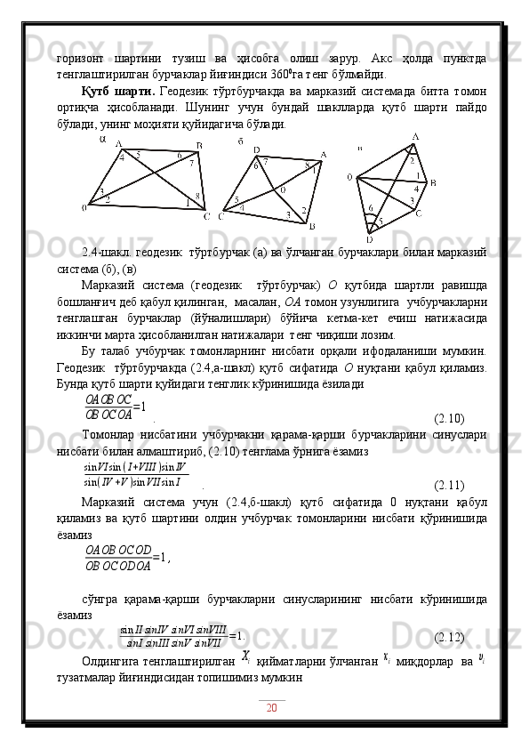 горизонт   шартини   тузиш   ва   ҳисобга   олиш   зарур.   Акс   ҳолда   пунктда
тенглаштирилган бурчаклар йиғиндиси 360 0
га тенг бўлмайди.
Қутб   шарти.   Геодезик   тўртбурчакда   ва   марказий   системада   битта   томон
ортиқча   ҳисобланади.   Шунинг   учун   бундай   шаклларда   қутб   шарти   пайдо
бўлади, унинг моҳияти қуйидагича бўлади.
2 .4-шакл. геодезик  тўртбурчак (а) ва ўлчанган бурчаклари билан марказий
система (б), (в)
Марказий   система   (геодезик     тўртбурчак)   О   қутбида   шартли   равишда
бошланғич деб қабул қилинган,  масалан,  ОА  томон узунлигига  учбурчакларни
тенглашган   бурчаклар   (йўналишлари)   бўйича   кетма-кет   ечиш   натижасида
иккинчи марта ҳисобланилган натижалари  тенг чиқиши лозим.
Бу   талаб   учбурчак   томонларнинг   нисбати   орқали   ифодаланиши   мумкин.
Геодезик     тўртбурчакда   (2.4,а-шакл)   қутб   сифатида   О   нуқтани   қабул   қиламиз.
Бунда қутб шарти қуйидаги тенглик кўринишида ёзиладиOA	OB	OC	
OB	OC	OA	=1
 .                                                  (2.10)
Томонлар   нисбатини   учбурчакни   қарама-қарши   бурчакларини   синуслари
нисбати билан алмаштириб, (2.10) тенглама ўрнига ёзамиз	
sin	VI	sin	(I+VIII	)sin	IV	
sin	(IV	+V)sin	VII	sin	I
   .                                      (2.11)
Марказий   система   учун   (2.4,б-шакл)   қутб   сифатида   0   нуқтани   қабул
қиламиз   ва   қутб   шартини   олдин   учбурчак   томонларини   нисбати   қўринишида
ёзамиз	
OA	OB	OC	OD	
OB	OC	OD	OA	=	1,
сўнгра   қарама-қарши   бурчакларни   синусларининг   нисбати   кўринишида
ёзамиз
            	
sin	II	sinIV	sinVI	sinVIII	
sinI	sinIII	sinV	sinVII	=1.                                      (2.12)
Олдингига тенглаштирилган  
Xi   қийматларни ўлчанган  	xi   миқдорлар   ва  	υi
тузатмалар йиғиндисидан топишимиз мумкин
20 