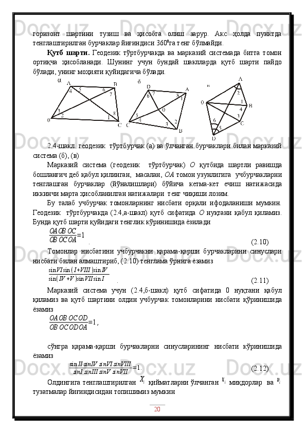 горизонт   шартини   тузиш   ва   ҳисобга   олиш   зарур.   Акс   ҳолда   пунктда
тенглаштирилган бурчаклар йиғиндиси 360 0
га тенг бўлмайди.
Қутб   шарти.   Геодезик   тўртбурчакда   ва   марказий   системада   битта   томон
ортиқча   ҳисобланади.   Шунинг   учун   бундай   шаклларда   қутб   шарти   пайдо
бўлади, унинг моҳияти қуйидагича бўлади.
2 .4-шакл. геодезик  тўртбурчак (а) ва ўлчанган бурчаклари билан марказий
система (б), (в)
Марказий   система   (геодезик     тўртбурчак)   О   қутбида   шартли   равишда
бошланғич деб қабул қилинган,  масалан,  ОА  томон узунлигига  учбурчакларни
тенглашган   бурчаклар   (йўналишлари)   бўйича   кетма-кет   ечиш   натижасида
иккинчи марта ҳисобланилган натижалари  тенг чиқиши лозим.
Бу   талаб   учбурчак   томонларнинг   нисбати   орқали   ифодаланиши   мумкин.
Геодезик     тўртбурчакда   (2.4,а-шакл)   қутб   сифатида   О   нуқтани   қабул   қиламиз.
Бунда қутб шарти қуйидаги тенглик кўринишида ёзиладиOA	OB	OC	
OB	OC	OA	=1
 .                                                  (2.10)
Томонлар   нисбатини   учбурчакни   қарама-қарши   бурчакларини   синуслари
нисбати билан алмаштириб, (2.10) тенглама ўрнига ёзамиз	
sin	VI	sin	(I+VIII	)sin	IV	
sin	(IV	+V)sin	VII	sin	I
   .                                      (2.11)
Марказий   система   учун   (2.4,б-шакл)   қутб   сифатида   0   нуқтани   қабул
қиламиз   ва   қутб   шартини   олдин   учбурчак   томонларини   нисбати   қўринишида
ёзамиз	
OA	OB	OC	OD	
OB	OC	OD	OA	=	1,
сўнгра   қарама-қарши   бурчакларни   синусларининг   нисбати   кўринишида
ёзамиз
            	
sin	II	sinIV	sinVI	sinVIII	
sinI	sinIII	sinV	sinVII	=1.                                      (2.12)
Олдингига тенглаштирилган  
Xi   қийматларни ўлчанган  	xi   миқдорлар   ва  	υi
тузатмалар йиғиндисидан топишимиз мумкин
20