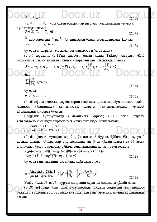 Xi  	xi  +	υi  .                                                    (2.13)	
X1,X2,…	…	.Xn−¿
 боғловчи миқдорлар шартли  тенгламасини умумий 
кўринишда ёзамиз	
F=(X1,X2,....Xn)=0
 .                                    (2.14)	
Xi
 миқдорларни 	xi  ва 	υi   йиғиндилари билан  алмаштирамиз. Шунда	
F=(x1,x2,....xn)+ω=0
 ,                                   (2.15)
бу ерда   -шартли тенглама  боғланмаслиги (озод ҳади).
(2.14)   ифодани   (2.13)ни   ҳисобга   олган   ҳолда   Тейлор   қаторига   ёйиб
биринчи тартибли кичиклар билан чегараланамиз. Натижада оламиз	
F=(x1+υ1,x2+υ2,.....xn+υn)=F(x1,x2,.....xn)+∂F
∂x1
υ1+.....+∂F
∂xn
υn=0
ёки  	
∑	(
∂F
∂xi)υi+ω=0
                                            (2.16)
бу ерда 	
ω=F(x1,x2,....xn)
                                                     (2.17)
(2.16) ифода геодезик тармоқларни тенглаштиришида қабул қилинган каби,
чизиқли   кўринишига   келтирилган   шартли   тенгламаларнинг   умумий
кўринишидан иборат бўлади.
Геодезик   тўртбурчакда   (2.4а-шаклга   қаранг)   (2.11)   қутб   шартли
тенгламасини чизиқли кўринишига келтириш учун белгилаймиз
Ғ 	
sin	VI	sin	(I+VIII	)sin	IV	
sin	(IV	+V	)sin	VII	sin	I	,
(2.16)   ифодага   мувофиқ   ҳар   бир   ўлчанган  	
β   бурчак   бўйича   Ғ дан   хусусий
ҳосила   оламиз,   сўнгра   ҳар   бир   ҳосилани   sin      га   кўпайтирамиз   ва   бўламиз.
Натижада тўрни  бурчаклар бўйича тенглаштириш ҳолати учун оламиз	
ctg	6(6)+ctg	(1+8)(1)+ctg	(1+8)(8)+ctg	4(4)−ctg	(4+5)(4)−	
−ctg	(4+5)(5)−ctg	7(7)−ctg	1(1)+ω=0,
                    (2.18)
бу ерда тенгламанинг озод ҳади қуйидагига тенг	
ω=(
sin	6sin	(1+8)sin	4	
sin	(4+5)sin	7sin	1−1)ρ''=(
П	1	
П	2
−1)ρ=	П1−	П	2	
П	2	
ρ''
 .                      (2.19)
Ушбу ҳолда  П
1  ва  П
2  -бурчак синусини сурат ва махражга кўпайтмаси.
(2.18)   ифодада   бир   хил   тузатмаларда   ўхшаш   хадларни   келтиришни
бажариб, геодезик тўртбурчакда қутб шартли тенгламасини якуний куринишида
ёзамиз
21 