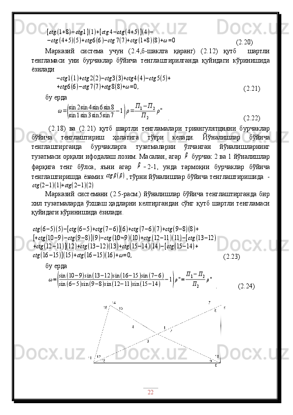 [ctg	(1+8)−ctg	1](1)+[ctg	4−ctg	(4+5)](4)−	
−ctg	(4+5)(5)+ctg	6(6)−ctg	7(7)+ctg	(1+8)(8)+ω=0                                  (2.20)
Марказий   система   учун   (2.4,б-шаклга   қаранг)   (2.12)   қутб     шартли
тенгламаси   уни   бурчаклар   бўйича   тенглаштирилганда   қуйидаги   кўринишида
ёзилади	
−ctg	1(1)+ctg	2(2)−ctg	3(3)+ctg	4(4)−ctg	5(5)+	
+ctg	6(6)−ctg	7(7)+ctg	8(8)+ω=0,
                                         ( 2 .21)
бу ерда
 	
ω=(
sin	2sin	4sin	6sin	8	
sin	1sin	3sin	5sin	7−1)ρ=	
П	1−	П	2	
П	2	
ρ''   .                                           (2.22)
  (2.18)   ва   (2.21)   қутб   шартли   тенгламалари   триангулятцияни   бурчаклар
бўйича   тенглаштириш   ҳолатига   тўғри   келади.   Йўналишлар   бўйича
тенглаштирганда   бурчакларга   тузатмаларни   ўлчанган   йўналишларнинг
тузатмаси орқали ифодалаш лозим. Масалан, агар  	
β   бурчак 2 ва 1 йўналишлар
фарқига   тенг   бўлса,   яъни   агар  	
β	= 2-1,   унда   тармоқни   бурчаклар   бўйича
тенглаштиришда ёзамиз:	
ctg	β(β) , тўрни йўналишлар бўйича тенглаштиришида  -	
ctg	(2−1)(1)+ctg	(2−1)(2)
Марказий   системани   (2.5-расм.)   йўналишлар   бўйича   тенглаштирганда   бир
хил тузатмаларда   ўхшаш  ҳадларни  келтиргандан  сўнг  қутб  шартли тенгламаси
қуйидаги кўринишида ёзилади.	
ctg	(6−5)(5)−[ctg	(6−5)+ctg	(7−6)](6)+ctg	(7−6)(7)+ctg	(9−8)(8)+	
[+ctg	(10	−9)−ctg	(9−8)](9)−ctg	(10	−9)(10	)+ctg	(12	−11	)(11	)−[ctg	(13	−12	)	
+ctg	(12	−11	)](12	)+ctg	(13	−12	)(13	)+ctg	(15	−14	)(14	)−[ctg	(15	−14	)+	
ctg	(16	−15	)](15	)+ctg	(16	−15	)(16	)+ω=0,
   (2.23)
бу ерда
 	
ω=(
sin	(10	−9)sin	(13	−12	)sin	(16	−15	)sin	(7−6)	
sin	(6−5)sin	(9−8)sin	(12	−11	)sin	(15	−14	)	−1)ρ''=	
П	1−	П2	
П2	
ρ''  .            (2.24)
22 