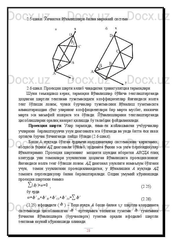 2.5-шакл. Ўлчанган йўналишлари билан марказий система
2.6-шакл. Проекция шарти келиб   чиқадиган триангулятция тармоқлари 
Шуни   таъкидлаш   керак,   тармоқни   йўналишлар   бўйича   тенглаштирганда
ҳоҳлаган   шартли   тенглама   тузатмасидаги   коэффициентлар   йиғиндиси   нолга
тенг   бўлиши   лозим,   чунки   бурчаклар   тузатмасини   йўналиш   тузатмасига
алмаштиришдан   сўнг   уларнинг   коэффициентлари   бир   марта   мусбат,   иккинчи
марта   эса   маънфий   ишорага   эга   бўлади.   Йўналишларини   тенглаштирганда
ҳисоблашларни оралиқ назорат қилишда бу талабдан фойдаланилади.
Проекция   шарти .   Улар   тармоқда,   ёнма-ён   жойлашмаган   учбурчаклар
учларини  бирлаштирувчи узун диагоналга эга бўлганда ва унда битта ёки икки
ортиқча бурчак ўлчанганда  пайдо бўлади (2.6-шакл).
Боши А нуқтада бўлган ёрдамчи координаталар системасини   киритамиз;
абсцисса ўқини   АД   диагонали бўйлаб, ордината ўқини эса унга перпендикуляр
йўналтирамиз.   Проекция   шартининг     моҳияти   шундан   иборатки   АВСДА   ёпиқ
контурда   уни   томонлари   узунлигини   ҳоҳлаган   йўналишига   проекциясининг
йиғиндиси нолга тенг бўлиши лозим.   АД   диагонал узунлиги номаълум бўлгани
учун,     томон   узунлигини   проекцияланадиган,   у   йўналишни   А   нуқтада   АД
томонга   перпендикуляр   билан   бирлаштирилади.   Олдин   умумий   кўринишида
проекция шартини ёзамиз∑	(Δy	)+ω=	0
 ,                                                        (2.25)
бу ерда	
ω=Δy	'AB+Δy	'BC	+Δy	'CD	+Δy	'DA=∑	Δy	'
                    (2.26)
(2.25)   ифодадаги   (	
Δy )   –   Бош   нуқта   А   боши   билан   х,у   шартли   координата
системасида   ҳисобланилган  	
Δy    орттирмага   топилган   тузатма.  	Δy   тузатмани
ўлчанган   йўналишларга   (бурчакларга)   тузатма   орқали   ифодалаб   шартли
тенглама якуний кўринишида олинади.
23