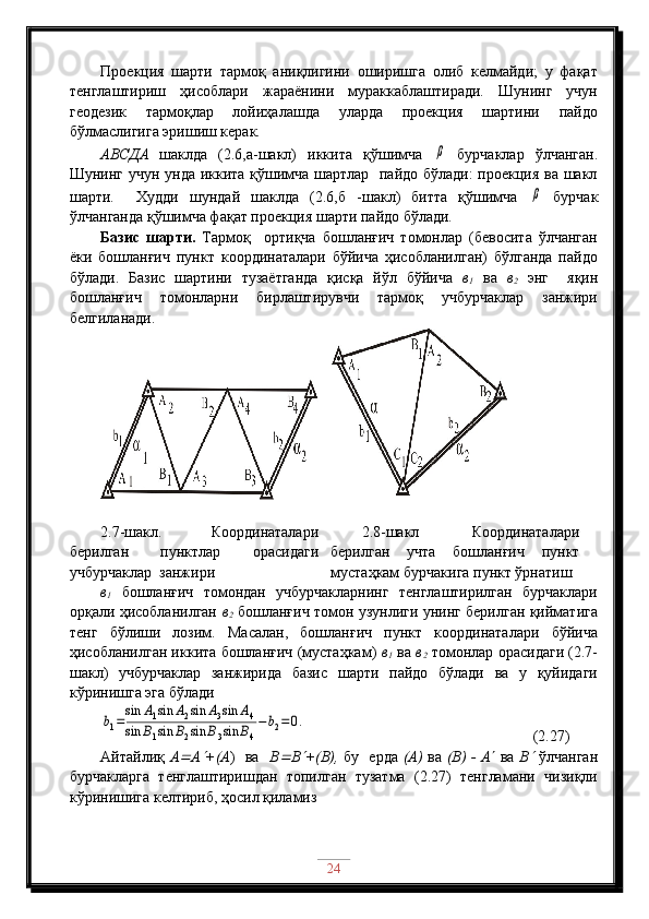 Проекция   шарти   тармоқ   аниқлигини   оширишга   олиб   келмайди;   у   фақат
тенглаштириш   ҳисоблари   жараёнини   мураккаблаштиради.   Шунинг   учун
геодезик   тармоқлар   лойиҳалашда   уларда   проекция   шартини   пайдо
бўлмаслигига эришиш керак.
АВСДА   шаклда   (2.6,а-шакл)   иккита   қўшимча  β   бурчаклар   ўлчанган.
Шунинг учун унда иккита қўшимча шартлар   пайдо бўлади:  проекция ва шакл
шарти.     Худди   шундай   шаклда   (2.6,б   -шакл)   битта   қўшимча  	
β   бурчак
ўлчанганда қўшимча фақат проекция шарти пайдо бўлади.
Базис   шарти.   Тармоқ     ортиқча   бошланғич   томонлар   (бевосита   ўлчанган
ёки   бошланғич   пункт   координаталари   бўйича   ҳисобланилган)   бўлганда   пайдо
бўлади.   Базис   шартини   тузаётганда   қисқа   йўл   бўйича   в
1   ва   в
2   энг     яқин
бошланғич   томонларни   бирлаштирувчи   тармоқ   учбурчаклар   занжири
белгиланади.
2.7-шакл.   Координаталари
берилган   пунктлар   орасидаги
учбурчаклар  занжири 2.8-шакл   Координаталари
берилган   учта   бошланғич   пункт
мустаҳкам бурчакига пункт ўрнатиш
в
1   бошланғич   томондан   учбурчакларнинг   тенглаштирилган   бурчаклари
орқали ҳисобланилган   в
2   бошланғич томон узунлиги унинг берилган қийматига
тенг   бўлиши   лозим.   Масалан,   бошланғич   пункт   координаталари   бўйича
ҳисобланилган иккита бошланғич (мустаҳкам)  в
1  ва  в
2   томонлар орасидаги (2.7-
шакл)   учбурчаклар   занжирида   базис   шарти   пайдо   бўлади   ва   у   қуйидаги
кўринишга эга бўлади	
b1=
sin	A1sin	A2sin	A3sin	A4	
sin	B1sin	B2sin	B3sin	B4
−	b2=	0.
                                        (2.27)
Айтайлиқ   А	
 А	 +(А )   ва    В	 В	 +(В),   бу   ерда   (А)   ва   (В) - А    ва   В	   ўлчанган
бурчакларга   тенглаштиришдан   топилган   тузатма   (2.27)   тенгламани   чизиқли
кўринишига келтириб, ҳосил қиламиз
24