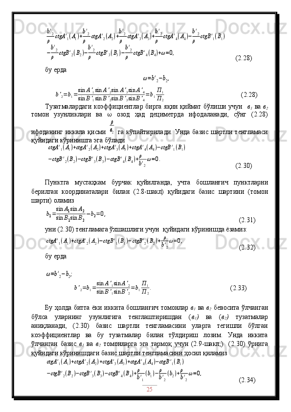 b'2
ρ	ctgA	'1(A1)+
b'2
ρ	ctgA	'2(A2)+
b'2
ρ	ctgA	'3(A3)+
b'2
ρ	ctgA	'4(A4)−
b'2
ρ	ctgB	'1(B1)	
−
b'2
ρ	ctgB	'2(B2)−
b'2
ρ	ctgB	'3(B3)−
b'2
ρ	ctgB	'4(B4)+ω=0,      (2.28)
бу ерда	
ω=b'2−b2,
 
b '
2 = b
1 = sin A '
1 sin A '
2 sin A '
3 sin A '
4
sin B '
1 sin B '
2 sin B '
3 sin B '
4 = b
1 П
1
П
2                                              (2.28)             
Тузатмалардаги коэффициентлар бирга яқин қиймат бўлиши учун    в
1   ва   в
2
томон   узунликлари   ва      озод   ҳад   дециметрда   ифодаланади,   сўнг   (2.28)
ифоданинг  иккала  қисми  	
ρ
в2   га  кўпайтирилади.   Унда  базис   шартли  тенгламаси
қуйидаги кўринишга эга бўлади
 	
ctgA	'1(A1)+ctgA	'2(A2)+ctgA	'3(A3)+ctgA	'4(A4)−ctgB	'1(B1)	
−ctgB	'2(B2)−ctgB	'3(B3)−ctgB	'4(B4)+ρ
b'2
ω=0.                             (2.30)
                                                      
Пунктга   мустаҳкам   бурчак   қуйилганда,   учта   бошланғич   пунктларни
берилган   координаталари   билан   (2.8-шакл)   қуйидаги   базис   шартини   (томон
шарти) оламиз	
b1=sin	A1sin	A2	
sin	B1sin	B2
−	b2=0,
                                                    (2.31)
уни (2.30) тенгламага ўхшашлиги учун  қуйидаги кўринишда ёзамиз:	
ctgA	'1(A1)+ctgA	'2(A2)−ctgB	'1(B1)−ctgB	'2(B2)+	ρ
b'2
ω=0,
          (2.32)
бу ерда	
ω=b'2−b2;
                  b '
2 = b
1 = sin A '
1 sin A '
2
sin B '
1 sin B '
2 = b
1 П
1
П
2 .
                                              (2.33)            
 
Бу ҳолда битта ёки иккита бошланғич томонлар   в
1   ва   в
2   бевосита ўлчанган
бўлса   уларнинг   узунлигига   тенглаштиришдан   ( в
1 )   ва   ( в
2 )   тузатмалар
аниқланади,   (2.30)   базис   шартли   тенгламасини   уларга   тегишли   бўлган
коэффициентлар   ва   бу   тузатмалар   билан   тўлдириш   лозим.   Унда   иккита
ўлчанган   базис   в
1   ва   в
2   томонларга   эга   тармоқ   учун   (2.9-шакл,)     (2.30)   ўрнига
қуйидаги кўринишдаги базис шартли тенгламасини ҳосил қиламиз	
ctgA	'1(A1)+ctgA	'2(A2)+ctgA	'3(A3)+ctgA	'4(A4)−ctgB	'1(B1)	
−ctgB	'2(B2)−ctgB	'3(B3)−ctgB	'4(B4)+ρ
b'1
(b1)−	ρ
b'2
(b2)+ρ
b'2
ω=0,
                  (2.34)
25 