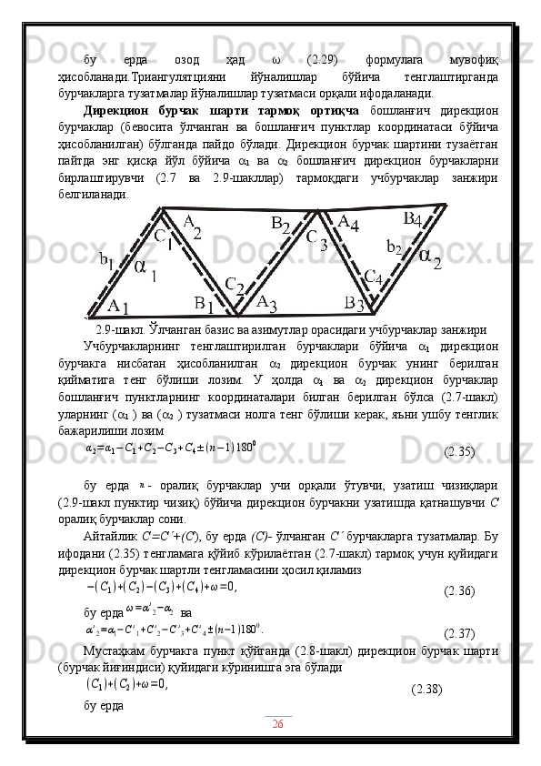 бу   ерда   озод   ҳад      (2.29)   формулага   мувофиқ
ҳисобланади.Триангулятцияни   йўналишлар   бўйича   тенглаштирганда
бурчакларга тузатмалар йўналишлар тузатмаси орқали ифодаланади.
Дирекцион   бурчак   шарти   тармоқ   ортиқча   бошланғич   дирекцион
бурчаклар   (бевосита   ўлчанган   ва   бошланғич   пунктлар   координатаси   бўйича
ҳисобланилган)   бўлганда   пайдо   бўлади.   Дирекцион   бурчак   шартини   тузаётган
пайтда   энг   қисқа   йўл   бўйича   
1   ва   
2   бошланғич   дирекцион   бурчакларни
бирлаштирувчи   (2.7   ва   2.9-шакллар)   тармоқдаги   учбурчаклар   занжири
белгиланади.
2.9-шакл. Ўлчанган базис ва азимутлар орасидаги учбурчаклар занжири
Учбурчакларнинг   тенглаштирилган   бурчаклари   бўйича   
1   дирекцион
бурчакга   нисбатан   ҳисобланилган   
2   дирекцион   бурчак   унинг   берилган
қийматига   тенг   бўлиши   лозим.   У   ҳолда   
1   ва   
2   дирекцион   бурчаклар
бошланғич   пунктларнинг   координаталари   билган   берилган   бўлса   (2.7-шакл)
уларнинг ( 
1   ) ва ( 
2   ) тузатмаси нолга тенг бўлиши керак, яъни ушбу тенглик
бажарилиши лозимα2=α1−C1+C2−C3+C4±(n−1)180	0
                               (2.35)
бу   ерда  	
n -   оралиқ   бурчаклар   учи   орқали   ўтувчи,   узатиш   чизиқлари
(2.9-шакл пунктир чизиқ) бўйича дирекцион бурчакни узатишда қатнашувчи   С
оралиқ бурчаклар сони. 
Айтайлик   С	
 С	 +(С ), бу ерда   (С)-   ўлчанган   С	   бурчакларга тузатмалар. Бу
ифодани (2.35) тенгламага қўйиб кўрилаётган (2.7-шакл) тармоқ учун қуйидаги
дирекцион бурчак шартли тенгламасини ҳосил қиламиз	
−(C1)+(C2)−(C3)+(C4)+ω=	0,
                                   (2.36)
бу ерда	
ω=α'2−α2  ва	
α'2=α1−C'1+C'2−C'3+C'4±(n−1)180	0.
                             (2.37)
Мустаҳкам   бурчакга   пункт   қўйганда   (2.8-шакл)   дирекцион   бурчак   шарти
(бурчак йиғиндиси) қуйидаги кўринишга эга бўлади	
(C1)+(C2)+ω=0,
                                             (2.38)
бу ерда  
26