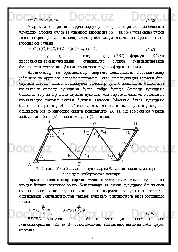 ω=C'1+C'2−(α2−α1).                                         (2.39)
Агар  
1  ва  
2  дирекцион бурчаклар учбурчаклар занжири охирида бевосита
ўлчашдан  олинган  бўлса ва  уларнинг  қийматига   ( 
1   )  ва  ( 
2 )  тузатмалар  тўрни
тенглаштиришдан   аниқланади,   аммо   ушбу   ҳолда   дирекцион   бурчак   шарти
қуйидагича бўлади	
−(C1)+(C2)−(C3)+(C4)+(α1)−(α2)+ω=0,
                           (2.40)
      бу   ерда  	
ω     озод     ҳад   (2.37)   формула   бўйича
ҳисобланади.Триангулятцияни   йўналишлар   бўйича   тенглаштирганда
бурчакларга тузатмани йўналиш тузатмаси орқали ифодалаш лозим.
Абсциссалар   ва   ординаталар   шартли   тенгламаси.   Координаталар
(абсцисса   ва   ордината)   шартли   тенгламаси     агар   триангулятция   тармоғи   бир-
биридан   камида   иккита   аниқланувчи   томонлар   оралаб   жойлашган   бошланғич
пунктларни   алоҳида   гуруҳлари   бўлса,   пайдо   бўлади.   Алоҳида   гуруҳдаги
бошланғич  пунктлар  битта  шундай  пунктдан  еки  бир неча   ёнма-ён  жойлашган
пунктлардан   ташкил   топган   бўлиши   мумкин.   Масалан   битта   гуруҳдаги
бошланғич   пунктлар   А   ва   В   иккита   ёнма-ён   жойлашган   пунктлар   киради,
бошқасига   эса   биринчидан   иккита   аниқланувчи   ВС   ва   СД   томонларга   узоқда
жойлашган - битта  Д  бошланғич пункт (2.10-шакл).
2.10-шакл. Учта бошланғич пунктлар ва ўлчанган томон ва азимут
орасидаги учбурчаклар занжири
Тармоқ   координаталар   шартини   тузишда   учбурчаклар   оралиқ   бурчаклари
учидан   ўтувчи   узатувчи   чизиқ   белгиланади   ва   турли   гуруҳдаги   бошланғич
пунктларнинг   яқин   пунктларини   бирлаштирувчи   учбурчалар   занжири
белгиланади.Тенглаштирилган   тармоқ   қуйидаги   тенгликларга   риоя   қилиниши
лозим	
xD=	xB+∑B
D	
Δx
;          	yD=	yB+∑B
D	
Δy	.                            (2.41)
ВFСЕD   узатувчи   чизиқ   бўйича   узатиладиган   координатанинг
тенглаштирилган    	
 х   ва  	 у   ортирмасининг   қийматини   йиғинди   каби   фараз
қиламиз
27 