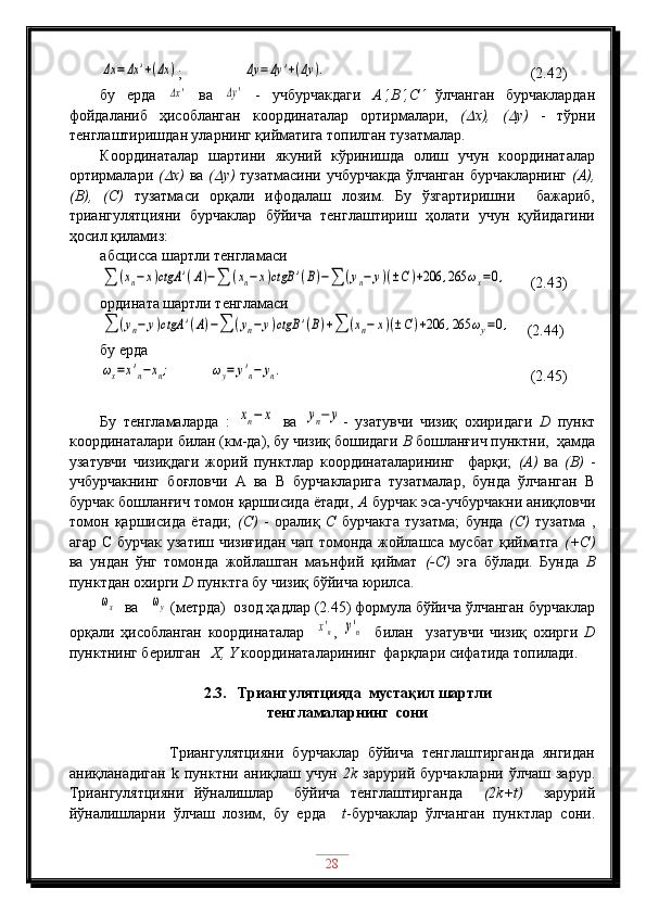 Δx	=Δx	'+(Δx	);                	Δy	=Δy	'+(Δy	).                                (2.42)
бу   ерда  	
Δx'   ва  	Δy'   -   учбурчакдаги   А	 ,В	 ,С	   ўлчанган   бурчаклардан
фойдаланиб   ҳисобланган   координаталар   ортирмалари,   (	
 х),   (	 у)   -   тўрни
тенглаштиришдан уларнинг қийматига топилган тузатмалар.
Координаталар   шартини   якуний   кўринишда   олиш   учун   координаталар
ортирмалари   (	
 х)   ва   (	 у)   тузатмасини учбурчакда  ўлчанган бурчакларнинг   (А),
(В),   (С)   тузатмаси   орқали   ифодалаш   лозим.   Бу   ўзгартиришни     бажариб,
триангулятцияни   бурчаклар   бўйича   тенглаштириш   ҳолати   учун   қуйидагини
ҳосил қиламиз:
абсцисса шартли тенгламаси	
∑	(xn−x)ctgA	'(A)−∑	(xn−x)ctgB	'(B)−∑	(yn−	y)(±C)+206	,265	ωx=0,
   (2.43)
ордината шартли тенгламаси	
∑	(yn−	y)ctgA	'(A)−∑	(yn−	y)ctgB	'(B)+∑	(xn−	x)(±C)+206	,265	ωy=0,
    (2.44)
бу ерда	
ωx=x'n−xn;
          	ωy=	y'n−	yn.                                   (2.45)
Бу   тенгламаларда   :  	
xn−	x   ва  	yn−	y -   узатувчи   чизиқ   охиридаги   D   пункт
координаталари билан (км-да), бу чизиқ бошидаги  В  бошланғич пунктни,  ҳамда
узатувчи   чизиқдаги   жорий   пунктлар   координаталарининг     фарқи;   (А)   ва   (В)   -
учбурчакнинг   боғловчи   А   ва   В   бурчакларига   тузатмалар,   бунда   ўлчанган   В
бурчак бошланғич томон қаршисида ётади,  А  бурчак эса-учбурчакни аниқловчи
томон   қаршисида   ётади;   (С)   -   оралиқ   С   бурчакга   тузатма;   бунда   (С)   тузатма   ,
агар С бурчак узатиш чизиғидан  чап томонда жойлашса мусбат  қийматга   (+С)
ва   ундан   ўнг   томонда   жойлашган   маънфий   қиймат   (-С)   эга   бўлади.   Бунда   В
пунктдан охирги  D  пунктга бу чизиқ бўйича юрилса.	
ωx
  ва   	ωy  (метрда)  озод ҳадлар (2.45) формула бўйича ўлчанган бурчаклар
орқали   ҳисобланган   координаталар    	
x'n ,  	y'n     билан     узатувчи   чизиқ   охирги   D
пунктнинг берилган    X, Y  координаталарининг  фарқлари сифатида топилади.
2.3.   Триангулятцияда  мустақил шартли 
тенгламаларнинг  сони
                Триангулятцияни   бурчаклар   бўйича   тенглаштирганда   янгидан
аниқланадиган   k   пунктни   аниқлаш   учун   2k   зарурий   бурчакларни   ўлчаш   зарур.
Триангулятцияни   йўналишлар     бўйича   тенглаштирганда     (2k+t)     зарурий
йўналишларни   ўлчаш   лозим,   бу   ерда     t -бурчаклар   ўлчанган   пунктлар   сони.
28 