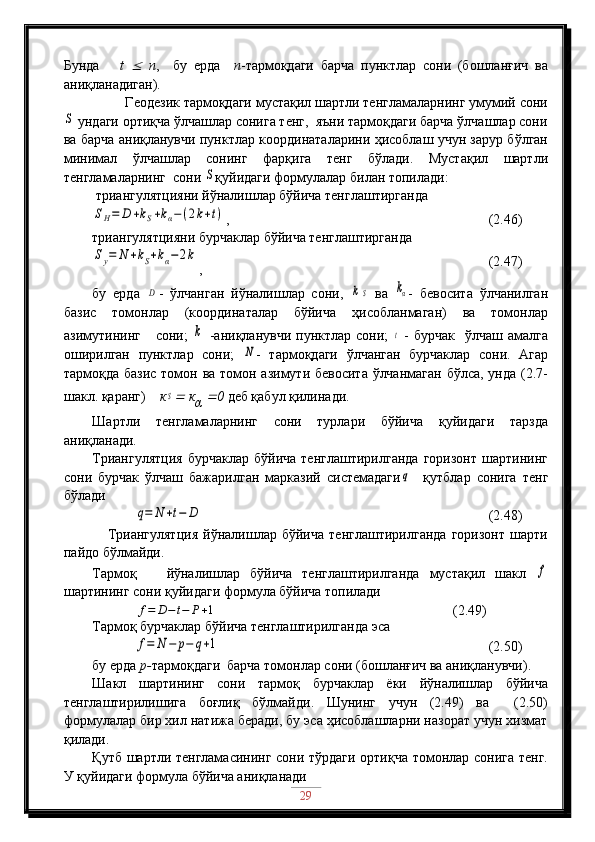 Бунда       t     n ,     бу   ерда     n -тармоқдаги   барча   пунктлар   сони   (бошланғич   ва
аниқланадиган). 
         Геодезик тармоқдаги мустақил шартли тенгламаларнинг умумий сони	
S
 ундаги ортиқча ўлчашлар сонига тенг,  яъни тармоқдаги барча ўлчашлар сони
ва барча аниқланувчи пунктлар координаталарини ҳисоблаш учун зарур бўлган
минимал   ўлчашлар   сонинг   фарқига   тенг   бўлади.   Мустақил   шартли
тенгламаларнинг  сони 	
S қуйидаги формулалар билан топилади:
 триангулятцияни йўналишлар бўйича тенглаштирганда	
SH=	D	+kS+kα−	(2k+t)
,                                              (2.46)
триангулятцияни бурчаклар бўйича тенглаштирганда	
Sy=	N	+kS+kα−2k
,                                                      (2.47)
бу   ерда  	
D -   ўлчанган   йўналишлар   сони,  	k	S   ва  	kα -   бевосита   ўлчанилган
базис   томонлар   (координаталар   бўйича   ҳисобланмаган)   ва   томонлар
азимутининг      сони;  	
k   -аниқланувчи  пунктлар сони;  	t   -  бурчак    ўлчаш  амалга
оширилган   пунктлар   сони;  	
N -   тармоқдаги   ўлчанган   бурчаклар   сони.   Агар
тармоқда базис томон ва томон азимути бевосита ўлчанмаган  бўлса, унда (2.7-
шакл. қаранг)     к	
S  к
α  	 0  деб қабул қилинади.
Шартли   тенгламаларнинг   сони   турлари   бўйича   қуйидаги   тарзда
аниқланади.
Триангулятция   бурчаклар   бўйича   тенглаштирилганда   горизонт   шартининг
сони   бурчак   ўлчаш   бажарилган   марказий   системадаги	
q     қутблар   сонига   тенг
бўлади	
q=	N	+t−	D
                                 (2.48)
      Триангулятция   йўналишлар   бўйича   тенглаштирилганда   горизонт   шарти
пайдо бўлмайди.
Тармоқ       йўналишлар   бўйича   тенглаштирилганда   мустақил   шакл  	
f
шартининг сони қуйидаги формула бўйича топилади
             	
f=	D−t−	P+1                                                      (2.49)
Тармоқ бурчаклар бўйича тенглаштирилганда эса	
f=	N	−	p−	q+1
                                    (2.50)
бу ерда  р- тармоқдаги  барча томонлар сони (бошланғич ва аниқланувчи).
Шакл   шартининг   сони   тармоқ   бурчаклар   ёки   йўналишлар   бўйича
тенглаштирилишига   боғлиқ   бўлмайди.   Шунинг   учун   (2.49)   ва     (2.50)
формулалар бир хил натижа беради, бу эса ҳисоблашларни назорат учун хизмат
қилади.
Қутб шартли тенгламасининг сони тўрдаги ортиқча томонлар сонига тенг.
У қуйидаги формула бўйича аниқланади
29 