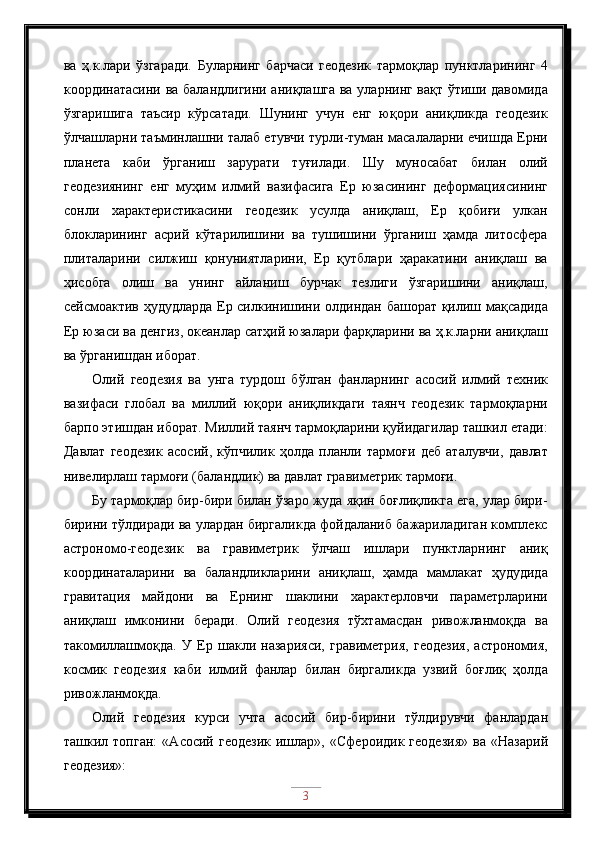 ва   ҳ.к.лари   ўзгаради.   Буларнинг   барчаси   геодезик   тармоқлар   пунктларининг   4
координатасини ва баландлигини аниқлашга ва уларнинг вақт ўтиши давомида
ўзгаришига   таъсир   кўрсатади.   Шунинг   учун   енг   юқори   аниқликда   геодезик
ўлчашларни таъминлашни талаб етувчи турли-туман масалаларни ечишда Ерни
планета   каби   ўрганиш   зарурати   туғилади.   Шу   муносабат   билан   олий
геодезиянинг   енг   муҳим   илмий   вазифасига   Ер   юзасининг   деформациясининг
сонли   характеристикасини   геодезик   усулда   аниқлаш,   Ер   қобиғи   улкан
блокларининг   асрий   кўтарилишини   ва   тушишини   ўрганиш   ҳамда   литосфера
плиталарини   силжиш   қонуниятларини,   Ер   қутблари   ҳаракатини   аниқлаш   ва
ҳисобга   олиш   ва   унинг   айланиш   бурчак   тезлиги   ўзгаришини   аниқлаш,
сейсмоактив ҳудудларда Ер силкинишини олдиндан башорат қилиш мақсадида
Ер юзаси ва денгиз, океанлар сатҳий юзалари фарқларини ва ҳ.к.ларни аниқлаш
ва ўрганишдан иборат. 
Олий   геодезия   ва   унга   турдош   бўлган   фанларнинг   асосий   илмий   техник
вазифаси   глобал   ва   миллий   юқори   аниқликдаги   таянч   геодезик   тармоқларни
барпо этишдан иборат. Миллий таянч тармоқларини қуйидагилар ташкил етади:
Давлат   геодезик   асосий,   кўпчилик   ҳолда   планли   тармоғи   деб   аталувчи,   давлат
нивелирлаш тармоғи (баландлик) ва давлат гравиметрик тармоғи. 
Бу тармоқлар бир-бири билан ўзаро жуда яқин боғлиқликга ега, улар бири-
бирини тўлдиради ва улардан биргаликда фойдаланиб бажариладиган комплекс
астрономо-геодезик   ва   гравиметрик   ўлчаш   ишлари   пунктларнинг   аниқ
координаталарини   ва   баландликларини   аниқлаш,   ҳамда   мамлакат   ҳудудида
гравитация   майдони   ва   Ернинг   шаклини   характерловчи   параметрларини
аниқлаш   имконини   беради.   Олий   геодезия   тўхтамасдан   ривожланмоқда   ва
такомиллашмоқда.   У   Ер   шакли   назарияси,   гравиметрия,   геодезия,   астрономия,
космик   геодезия   каби   илмий   фанлар   билан   биргаликда   узвий   боғлиқ   ҳолда
ривожланмоқда. 
Олий   геодезия   курси   учта   асосий   бир-бирини   тўлдирувчи   фанлардан
ташкил  топган:   « A сосий  геодезик   ишлар»,  «Сфероидик   геодезия»   ва  «Назарий
геодезия»:
3 