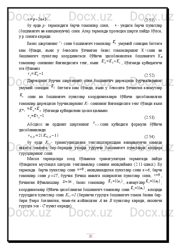 c=	p−	2n+3                                               (2.51)
бу   ерда   р -   тармоқдаги   барча   томонлар   сони;      	
n -   ундаги   барча   пунктлар
(бошланғич ва аниқланувчи) сони. Агар тармоқда проекция шарти пайдо бўлса,
у р сонига киради.
Базис шартининг 	
rδ  сони бошланғич томонлар 	KБ
¿  умумий сонидан биттага
кам   бўлади,   яъни   у   бевосита   ўлчанган   базис   томонларнинг   К	
S сони   ва
башланғич   пунктлар   координатаси   бўйича   ҳисобланилган   бошланғич   К
в
томонлар   сонининг   йиғиндисига   тенг,   яъни  	
KБ
¿=	KS+Kв ,   бўлганда   қуйидагича
эга бўламиз	
rδ=	KБ
¿−1
                                                  (2.52)
Дирекцион   бурчак   шартининг   сони   бошланғич   дирекцион   бурчакларнинг
умумий   сонидан  	
KБ
¿
  биттага   кам   бўлади,   яъни   у   бевосита   ўлчанган   азимутлар	
Kα
  сони   ва   бошланғич   пунктлар   координаталари   бўйича   ҳисобланилган
томонлар дирекцион бурчакларнинг  К	
q  сонининг йиғиндисига тенг бўлади яъни
К*	
q=	Kα+Kq  бўлганда қуйидагини ҳосил қиламиз	
rq=K∗q−1
                                                (2.53)
Абсцисс   ва   ординат   шартининг  	
rx,y сони   қуйидаги   формула   бўйича
ҳисобланилади	
rx,y=	2(K	x,y−	1)
                                      (2.54)
бу   ерда   К
х,у -   триангулятцияни   тенглаштиришдан   аниқланувчи   камида
иккита   тамонга   бир-биридан   узоқда   турувчи   бошланғич   пунктлари   алоҳида
гуруҳларнинг сони.
Мисол   тариқасида   озод   бўлмаган   триангулятция   тармоғида   пайдо
бўладиган   мустақил   шатрли   тенгламалар   сонини   аниқлаймиз   (2.11-шакл.)   Бу
тармоқда   барча пунктлар сони  	
n=9 ; аниқланадиган пунктлар сони   к	 6 ; барча
томонлар   сони   р	
 17 ;   бурчак   ўлчаш   амалга   оширилган   пунктлар   сони,  	t=9 ;
ўлчанган   йўналишлар  	
D=	34 ,   базис   томонлар  	KS=1(в2) ,   азимутлар	Kα=1(α2) ;
координаталар бўйича ҳисобланган бошланғич томонлар сони	
Kq=1(α1) ;  алоҳида
гуруҳдаги пунктлар сони   К
х,у	
 2   (биринчи гуруҳга бошланғич томон билан бир-
бири   ўзаро   боғланган,   ёнма-ён   жойлашган   А   ва   В   пунктлар   киради,   иккинчи
гуруҳга эса -  С  пункт киради).
30 