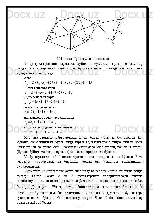 2.11-шакл. Триангулятция схемаси
Ушбу   триангулятция   тармоғида   қуйидаги   мустақил   шартли   тенгламалар
пайдо   бўлади,   тармоқни   йўналишлар   бўйича   тенглаштирганда   уларнинг   сони
қуйидагига тенг бўлади:
жамиSH=	D	+kS+kα−(2k+t)=	34	+1+1−(2⋅6+9)=	15
Шакл тенгламалари	
f=	D−	t−	p+1=	34	−	9−	17	+1=	9;
Қутб тенгламалари
с 	
p−	2n+3=	17	−	2⋅9+3=	2;
базис тенгламалари	
rδ=	k∗δ−1=	1+1−1=1;
дирекцион бурчак тенгламалари	
rg=	kg∗−1=1+1−1=1;
абцисса ва ординат тенгламалари	
rx,y=	2(kx,y−1)=2(2−1)=2.
Ҳар   бир   геодезик   тўртбурчакда   унинг   барча   учларида   бурчаклари   ёки
йўналишлари   ўлчанган   бўлса,   унда   тўртта   мустақил   шарт   пайдо   бўлади:   учта
шакл   шарти   ва   битта   қутб.   Марказий   системада   қутб   шарти,   горизонт   шарти
(бурчак бўйича тенглаштирганда) ва шакл шарти пайдо бўлади.
Ушбу   тармоқда     (2.11-шакл)   мустақил   шакл   шарти   пайдо   бўлади:   3   та
геодезик   тўртбурчакда   ва   биттадан   қолган   6та   устма-уст   тушмайдиган
учбурчакларда.
Қутб шарти биттадан марказий системада ва геодезик тўрт бурчакда пайдо
бўлади.   Базис   шарти   А   ва   В   пунктларнинг   координаталари   бўйича
ҳисобланувчи     в
1   бошланғич   томон   ва   ўлчанган   в
2   базис   томон   орасида   пайдо
бўлади.   Дирекцион   бўрчак   шарти   бошланғич   в
1   томоннинг   берилган  	
α1
дирекцион   бурчаги   ва   в
2   базис   томоннинг   ўлчанган  	
α2   дирекцион   бурчаклари
орасида   пайдо   бўлади.   Координаталар   шарти   В   ва   С   бошланғич   пунктлар
орасида пайдо бўлади.
31 