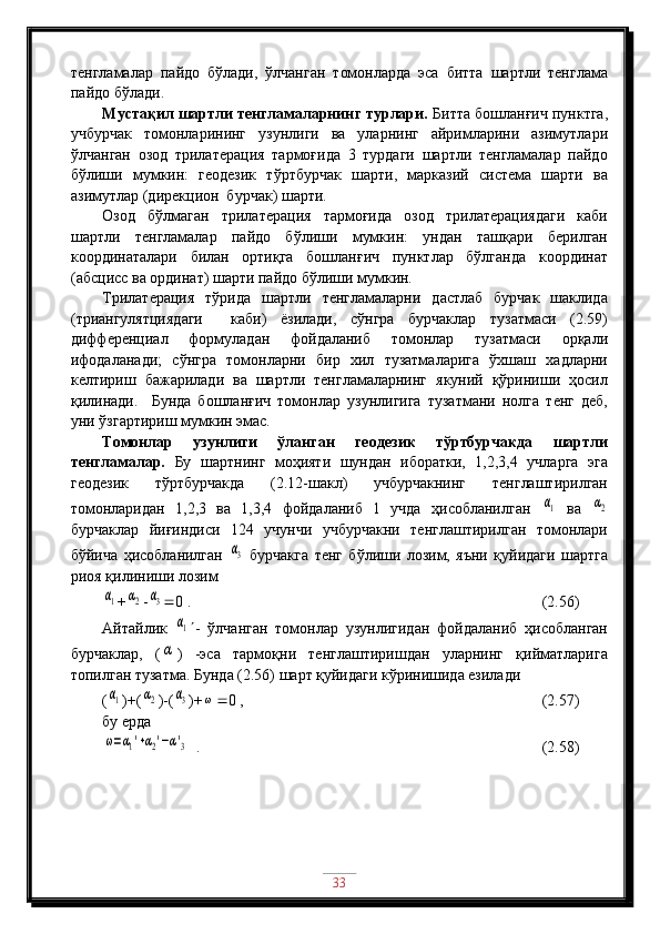 тенгламалар   пайдо   бўлади,   ўлчанган   томонларда   эса   битта   шартли   тенглама
пайдо бўлади.
Мустақил шартли тенгламаларнинг турлари.  Битта бошланғич пунктга,
учбурчак   томонларининг   узунлиги   ва   уларнинг   айримларини   азимутлари
ўлчанган   озод   трилатерация   тармоғида   3   турдаги   шартли   тенгламалар   пайдо
бўлиши   мумкин:   геодезик   тўртбурчак   шарти,   марказий   система   шарти   ва
азимутлар (дирекцион  бурчак) шарти.
Озод   бўлмаган   трилатерация   тармоғида   озод   трилатерациядаги   каби
шартли   тенгламалар   пайдо   бўлиши   мумкин:   ундан   ташқари   берилган
координаталари   билан   ортиқга   бошланғич   пунктлар   бўлганда   координат
(абсцисс ва ординат) шарти пайдо бўлиши мумкин.
Трилатерация   тўрида   шартли   тенгламаларни   дастлаб   бурчак   шаклида
(триангулятциядаги     каби)   ёзилади,   сўнгра   бурчаклар   тузатмаси   (2.59)
дифференциал   формуладан   фойдаланиб   томонлар   тузатмаси   орқали
ифодаланади;   сўнгра   томонларни   бир   хил   тузатмаларига   ўхшаш   хадларни
келтириш   бажарилади   ва   шартли   тенгламаларнинг   якуний   қўриниши   ҳосил
қилинади.     Бунда   бошланғич   томонлар   узунлигига   тузатмани   нолга   тенг   деб,
уни ўзгартириш мумкин эмас.
Томонлар   узунлиги   ўланган   геодезик   тўртбурчакда   шартли
тенгламалар.   Бу   шартнинг   моҳияти   шундан   иборатки,   1,2,3,4   учларга   эга
геодезик   тўртбурчакда   (2.12-шакл)   учбурчакнинг   тенглаштирилган
томонларидан   1,2,3   ва   1,3,4   фойдаланиб   1   учда   ҳисобланилган  α1   ва  	α2
бурчаклар   йиғиндиси   124   учунчи   учбурчакни   тенглаштирилган   томонлари
бўйича   ҳисобланилган  	
α3   бурчакга   тенг   бўлиши   лозим,   яъни   қуйидаги   шартга
риоя қилиниши лозим	
α1
+	α2 -	α3  0 .                                               (2.56)
Айтайлик  	
α1  -   ўлчанган   томонлар   узунлигидан   фойдаланиб   ҳисобланган
бурчаклар,   (	
α )   -эса   тармоқни   тенглаштиришдан   уларнинг   қийматларига
топилган тузатма. Бунда (2.56) шарт қуйидаги кўринишида езилади
(	
α1 )+(	α2 )-(	α3 )+	ω  0 ,                                          (2.57)
бу ерда	
ω=α1'+α2'−α'3
  .                                                   (2.58)
33 