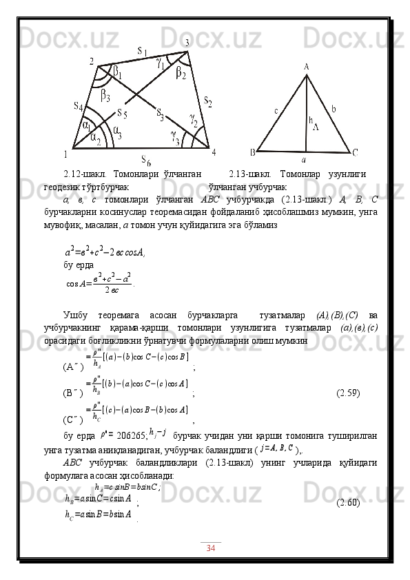 2.12-шакл.   Томонлари   ўлчанган
геодезик тўртбурчак 2.13-шакл.   Томонлар   узунлиги
ўлчанган учбурчак
а,   в,   с   томонлари   ўлчанган   АВС   учбурчакда   (2.13-шакл.)   А,   В,   С
бурчакларни косинуслар теоремасидан фойдаланиб ҳисоблашмиз мумкин, унга
мувофиқ, масалан,  а  томон учун қуйидагига эга бўламизa2=	в2+с2−	2вc	сosA	,
бу ерда	
cos	A=	в2+c2−	a2	
2вс	.
Ушбу   теоремага   асосан   бурчакларга     тузатмалар   (А),(В),(С)   ва
учбурчакнинг   қарама-қарши   томонлари   узунлигига   тузатмалар   (а),(в),(с)
орасидаги боғликликни ўрнатувчи формулаларни олиш мумкин
(А   )	
=	ρ''
hA
[(a)−(b)cos	C−(c)cos	B]   ;
(В   )	
=	ρ''
hB
[(b)−(a)cos	C−(c)cos	A]  ;                                  (2.59)
(С   )	
=	ρ''
hC
[(c)−(a)cos	B−(b)cos	A]  ,                                                             
бу   ерда  	
ρ''= 206265;	hj−	j   бурчак   учидан   уни  қарши   томонига   туширилган
унга тузатма аниқланадиган, учбурчак баландлиги (	
j=A,B,C ),.
АВС   учбурчак   баландликлари   (2.13-шакл)   унинг   учларида   қуйидаги
формулага асосан ҳисобланади:
             	
hA=csinB	=bsinC	;	
hB=	asin	C=	csin	A
 ;                             (2.60)	
hC=asin	B=bsin	A
 .
34 