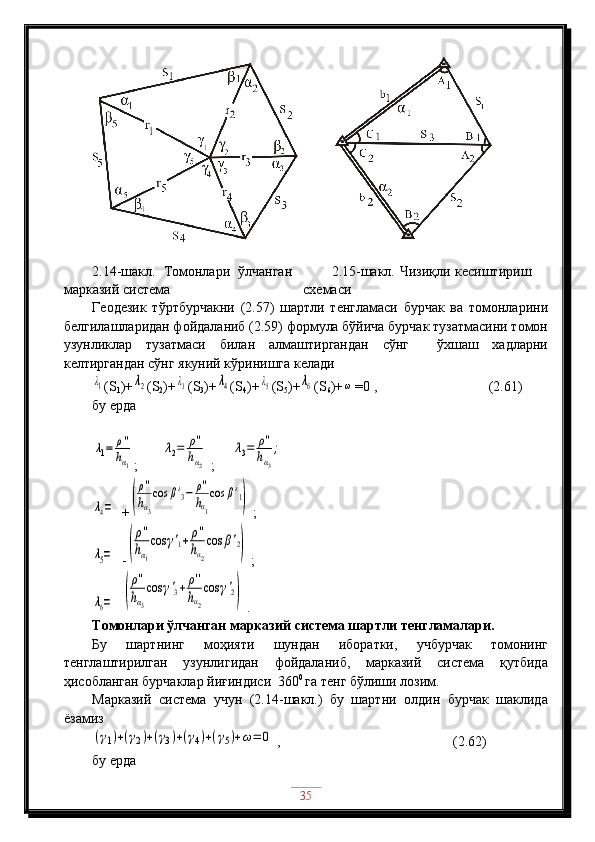 2.14-шакл.   Томонлари   ўлчанган
марказий система 2.15-шакл. Чизиқли кесиштириш
схемаси
Геодезик   тўртбурчакни   (2.57)   шартли   тенгламаси   бурчак   ва   томонларини
белгилашларидан фойдаланиб (2.59) формула бўйича бурчак тузатмасини томон
узунликлар   тузатмаси   билан   алмаштиргандан   сўнг     ўхшаш   хадларни
келтиргандан сўнг якуний кўринишга келадиλ1
( S
1 )+	λ2 ( S
2 )+	λ3 ( S
3 )+	λ4 ( S
4 )+	λ5 ( S
5 )+	λ6 ( S
6 )+	ω =0  ,             (2.61)
бу ерда	
λ1=	ρ''
hα1
;        	
λ2=	ρ''
hα2   ;      	
λ3=	ρ''
hα3
;	
λ4=
   +	(
ρ''
hα3
cos	β'3−	ρ''
hα1
cos	β'1)   ;	
λ5=
   -	(
ρ''
hα1
cos	γ'1+	ρ''
hα2
cos	β'2)   ;	
λ6=
  	(
ρ''
hα3
cos	γ'3+	ρ''
hα2
cos	γ'2)  .
Томонлари ўлчанган марказий система шартли тенгламалари.
Бу   шартнинг   моҳияти   шундан   иборатки,   учбурчак   томонинг
тенглаштирилган   узунлигидан   фойдаланиб,   марказий   система   қутбида
ҳисобланган бурчаклар йиғиндиси  360 0 
га тенг бўлиши лозим.
Марказий   система   учун   (2.14-шакл.)   бу   шартни   олдин   бурчак   шаклида
ёзамиз	
(γ1)+(γ2)+(γ3)+(γ4)+(γ5)+ω=	0
 ,                             (2.62)
бу ерда 
35 