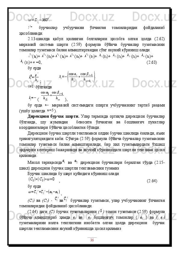 ω=	Σγi'−	360	0.	
γ'−  бурчаклар   учбурчакни   ўлчанган   томонларидан   фойдаланиб
ҳисобланади.
2.13-шаклда   қабул   қилинган   белгиларни   ҳисобга   олган   ҳолда   (2.62)
марказий   система   шарти   (2.59)   формула   бўйича   бурчаклар   тузатмасини
томонлар тузатмаси билан алмаштиргандан сўнг якуний кўриниш олади
λ01
(s
1 )+ 	λ02 (s
2 )+	λ03 (s
3 )+ 	λ04 (s
4 )+ 	λ05 (s
5 )+ 	λ1 (r
1 )+ 	λ2 (r
2 )+ 	λ3 (r
3 )+ 	λ4 (r
4 )+	
λ5
(r
5 )+	ω =0,                                                                                                    (2.63)
бу ерда	
λi0=	ρ''
hγi
;                	
λi=−	(
cos	αi	
hγi	
+cos	βi−1	
hγi−1	).	
i=1
 бўлганда	
λi=−
( 	
cos	α1	
hγ1	
+
cos	βi−1	
hγn ),
бу   ерда  	
n−   марказий   системадаги   охирги   учбурчакнинг   тартиб   рақами
(ушбу ҳолатда 
n=5 ).
Дирекцион   бурчак   шарти.   Улар   тармоқда   ортиқча   дирекцион   бурчаклар
бўлганда,   шу   жумладан     бевосита   ўлчанган   ва   бошланғич   пунктлар
координаталари бўйича ҳисобланган бўлади.
Дирекцион бурчак шартли тенгламаси олдин бурчак шаклида ёзилади, яъни
триангулятциядаги каби. Сўнгра (2.59) формула бўйича бурчаклар тузатмасини
томонлар   тузатмаси   билан   алмаштирилади,   бир   хил   тузатмалардаги   ўхшаш
ҳадларни келтириш бажарилади ва якуний кўринишдаги шартли тенглама ҳосил
қилинади.
Мисол   тариқасида	
α1   ва  	α2   дирекцион   бурчаклари   берилган   тўрда   (2.15-
шакл) дирекцион бурчак шартли тенгламасини тузамиз
Бурчак шаклида бу шарт қуйидаги кўриниш олади	
(C1)+(C2)+ω=0
   ,                                      (2.64)
бу ерда	
ω=C1'+C2'−(α2−α1)
,
(С
1 )   ва   (С
2 )   -  	
C1' ва	C2'   бурчаклар   тузатмаси,   улар   учбурчакнинг   ўлчанган
томонларидан фойдаланиб ҳисобланади.
(2.64)   даги   (С)   бурчак   тузатмаларини   (	
S )   томон  тузатмаси  (2.59)  формула
бўйича   алмаштириб   ҳамда   в
1   ва     в
2   бошланғич   томонлар   (   в
1   )   ва   (   в
2 )
тузатмаларини   нолга   тенглигини   инобатга   олган   ҳолда   дирекцион     бурчак
шартли тенгламасини якуний кўринишда ҳосил қиламиз
36 