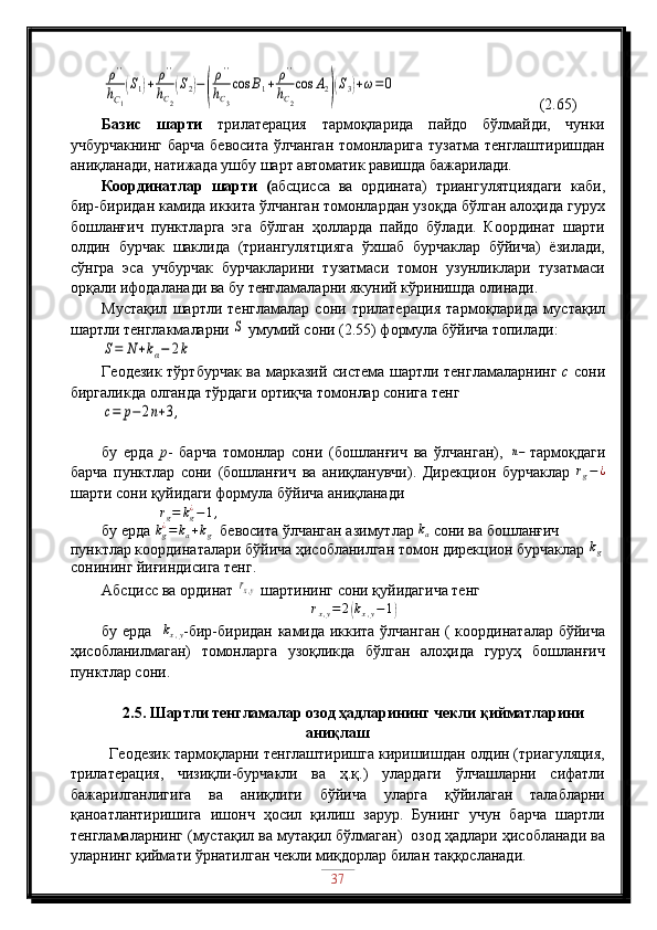 ρ''	
hC1
(S1)+	ρ''	
hC2
(S2)−(
ρ''	
hC3
cos	B1+	ρ''	
hC2
cos	A2)(S3)+ω=0        (2.65)
Базис   шарти   трилатерация   тармоқларида   пайдо   бўлмайди,   чунки
учбурчакнинг  барча  бевосита  ўлчанган томонларига  тузатма тенглаштиришдан
аниқланади, натижада ушбу шарт автоматик равишда бажарилади.
Координатлар   шарти   ( абсцисса   ва   ордината)   триангулятциядаги   каби,
бир-биридан камида иккита ўлчанган томонлардан узоқда бўлган алоҳида гурух
бошланғич   пунктларга   эга   бўлган   ҳолларда   пайдо   бўлади.   Координат   шарти
олдин   бурчак   шаклида   (триангулятцияга   ўхшаб   бурчаклар   бўйича)   ёзилади,
сўнгра   эса   учбурчак   бурчакларини   тузатмаси   томон   узунликлари   тузатмаси
орқали ифодаланади ва бу тенгламаларни якуний кўринишда олинади.
Мустақил   шартли   тенгламалар   сони   трилатерация   тармоқларида   мустақил
шартли тенглакмаларни 	
S  умумий сони (2.55) формула бўйича топилади:	
S=	N	+kα−	2k
Геодезик тўртбурчак ва марказий система шартли тенгламаларнинг   с   сони
биргаликда олганда тўрдаги ортиқча томонлар сонига тенг	
c=	p−	2n+3,
бу   ерда   р -   барча   томонлар   сони   (бошланғич   ва   ўлчанган),  	
n− тармоқдаги
барча   пунктлар   сони   (бошланғич   ва   аниқланувчи).   Дирекцион   бурчаклар  	
rg−¿
шарти сони қуйидаги формула бўйича аниқланади
                r
g = k
g¿
− 1 ,
бу ерда  k
g¿
= k
a + k
g   бевосита ўлчанган азимутлар 	
ka  сони ва бошланғич 
пунктлар координаталари бўйича ҳисобланилган томон дирекцион бурчаклар 	
kg
сонининг йиғиндисига тенг.
Абсцисс ва ординат 	
rx,y  шартининг сони қуйидагича тенг
r
x , y = 2	
( k
x , y − 1	)
бу ерда   	
kx,y -бир-биридан камида иккита ўлчанган ( координаталар бўйича
ҳисобланилмаган)   томонларга   узоқликда   бўлган   алоҳида   гуруҳ   бошланғич
пунктлар сони.  
2.5 . Шартли тенгламалар озод ҳадларининг чекли қийматларини
аниқлаш
Геодезик тармоқларни тенглаштиришга киришишдан олдин (триагуляция,
трилатерация,   чизиқли-бурчакли   ва   ҳ.қ.)   улардаги   ўлчашларни   сифатли
бажарилганлигига   ва   аниқлиги   бўйича   уларга   қўйилаган   талабларни
қаноатлантиришига   ишонч   ҳосил   қилиш   зарур.   Бунинг   учун   барча   шартли
тенгламаларнинг (мустақил ва мутақил бўлмаган)  озод ҳадлари ҳисобланади ва
уларнинг қиймати ўрнатилган чекли миқдорлар билан таққосланади.
37 