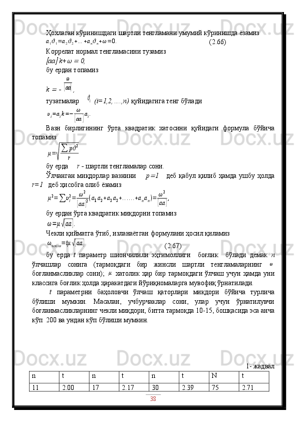 Ҳохлаган кўринишдаги шартли тенгламани умумий кўринишда ёзамизa1ϑ1=a2ϑ2+…	+anϑn+ω=0.
                            (2.66)
Коррелат нормал тенгламасини тузамиз	

aa	  k+	  	  0,
бу ердан топамиз
k 	
  	  	
ω
[aa	] ,
тузатмалар    	
ϑi  (i=1,2,….,n)  қуйидагига тенг бўлади	
υi=aik=−	ω
[aa	]ai.
Вазн   бирлигининг   ўрта   квадратик   хатосини   қуйидаги   формула   бўйича
топамиз	
μ=√
∑	pϑ2	
r
бу ерда      r  -   шартли тенгламалар сони.
Ўлчанган  миқдорлар вазнини         p	
 1      деб қабул  қилиб  ҳамда  ушбу ҳолда
r=1    деб ҳисобга олиб ёзамиз	
μ2=∑	υi2=	ω2	
[aa	]2(a1a2+a2a2+......+anan)=	ω2	
[aa	],
бу ердан ўрта квадратик миқдорни топамиз	
ω=	μ√[aa	].
Чекли қийматга ўтиб, изланаётган формулани ҳосил қиламиз	
ωчекли	=tμ	√[aa	]
                                             (2.67)
бу   ерда   t   параметр   шиончилили   эҳтимоллиги     боғлик     бўлади   демак   n
ўлчашлар   сонига   (тармоқдаги   бир   жинсли   шартли   тенгламаларнинг  	
ω
боғланмасликлар   сони);  	
μ   хатолик   ҳар   бир  тармоқдаги   ўлчаш   учун   ҳамда   уни
классига боғлик ҳолда ҳаракатдаги йўриқномаларга мувофиқ ўрнатилади.
t   параметрни   баҳоловчи   ўлчаш   қаторлари   миқдори   бўйича   турлича
бўлиши   мумкин.   Масалан,   учбурчаклар   сони,   улар   учун   ўрнатилувчи
боғланмасликларнинг чекли миқдори, битта тармоқда 10-15, бошқасида эса анча
кўп  200 ва ундан кўп бўлиши мумкин.
1 - жадвал
n t n t n t N t
11 2.00 17 2.17 30 2.39 75 2.71
38 