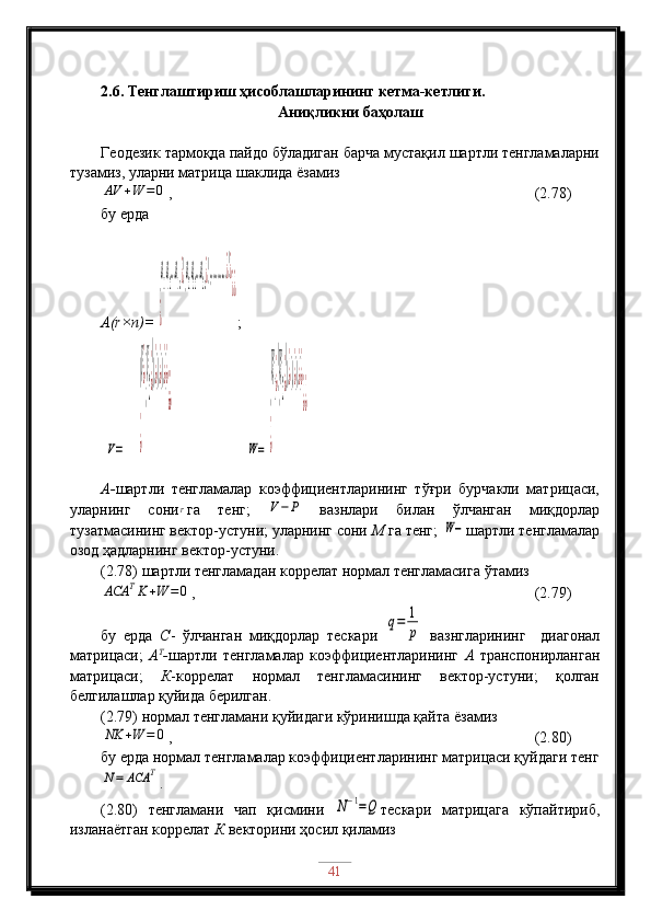 2.6. Тенглаштириш ҳисоблашларининг кетма-кетлиги. 
Аниқликни баҳолаш
Геодезик тармоқда пайдо бўладиган барча мустақил шартли тенгламаларни
тузамиз, уларни матрица шаклида ёзамизAV	+W	=0
,                                                     (2.78)
бу ерда
A(r×n)=  
(a
11
a
12
…a
1n¿)(a
21
a
22
…a
2n¿)(…………¿)¿	
¿	
¿¿ ;    
 	
V=    	
(V¿)(V
2¿)(.¿)(.¿)(.¿)¿	
¿	
¿¿                    	
W=	
(W
1¿)(W
2¿)(.¿)(.¿)(.¿)¿	
¿	
¿¿
А- шартли   тенгламалар   коэффициентларининг   тўғри   бурчакли   матрицаси,
уларнинг   сони	
r га   тенг;  	V−	P   вазнлари   билан   ўлчанган   миқдорлар
тузатмасининг вектор-устуни; уларнинг сони  М  га тенг; 	
W− шартли тенгламалар
озод ҳадларнинг вектор-устуни.
(2.78) шартли тенгламадан коррелат нормал тенгламасига ўтамиз	
ACA	TK+W	=	0
,                                          (2.79)
бу   ерда   С -   ўлчанган   миқдорлар   тескари  	
q=	1
p
  вазнгларининг     диагонал
матрицаси;   А Т
- шартли   тенгламалар   коэффициентларининг   А   транспонирланган
матрицаси;   К -коррелат   нормал   тенгламасининг   вектор-устуни;   қолган
белгилашлар қуйида берилган.
(2.79) нормал тенгламани қуйидаги кўринишда қайта ёзамиз	
NK	+W	=	0
,                                              (2.80)
бу ерда нормал тенгламалар коэффициентларининг матрицаси қуйдаги тенг	
N=	ACA	T
.
(2.80)   тенгламани   чап   қисмини  	
N−1=Q тескари   матрицага   кўпайтириб,
изланаётган коррелат  К  векторини ҳосил қиламиз
41 