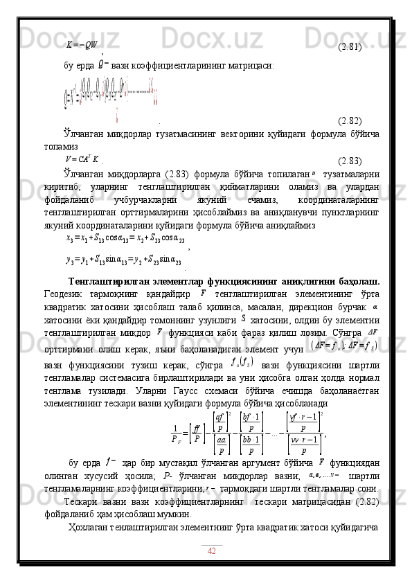 K=−QW,                                                     (2.81)
бу ерда 	
Q− вазн коэффициентларининг матрицаси:	
Q=N
−1
=¿
(Q
11
Q
12
…Q
1r¿)(Q
21
Q
22
…Qr¿)(………………¿)¿	
¿	
¿¿
.                                               (2.82)
Ўлчанган   миқдорлар   тузатмасининг   векторини   қуйидаги   формула   бўйича
топамиз 	
V=CA	TK
.                                                          (2.83)
Ўлчанган   миқдорларга   (2.83)   формула   бўйича   топилаган	
υ   тузатмаларни
киритиб,   уларнинг   тенглаштирилган   қийматларини   оламиз   ва   улардан
фойдаланиб   учбурчакларни   якуний   ечамиз,   координаталарнинг
тенглаштирилган   орттирмаларини   ҳисоблаймиз   ва   аниқланувчи   пунктларнинг
якуний координаталарини қуйидаги формула бўйича аниқлаймиз	
x3=	x1+S13cos	α13=	x2+S23cos	α23
,	
y3=	y1+S13sin	α13=	y2+S23sin	α23
.
Тенглаштирилган   элементлар   функциясининг   аниқлигини   баҳолаш.
Геодезик   тармоқнинг   қандайдир  	
F   тенглаштирилган   элементининг   ўрта
квадратик   хатосини   ҳисоблаш   талаб   қилинса,   масалан,   дирекцион   бурчак  	
α
хатосини  ёки қандайдир  томоннинг  узунлиги  	
S   хатосини,  олдин бу  элементни
тенглаштирилган   миқдор  	
F   функцияси   каби   фараз   қилиш   лозим.   Сўнгра  	ΔF
орттирмани   олиш   керак,   яъни   баҳоланадиган   элемент   учун  	
(ΔF	=	fα);ΔF	=	fS)
вазн   функциясини   тузиш   керак,   сўнгра  	
fα(fS)   вазн   функциясини   шартли
тенгламалар   системасига   бирлаштирилади   ва   уни   ҳисобга   олган   ҳолда   нормал
тенглама   тузилади.   Уларни   Гаусс   схемаси   бўйича   ечишда   баҳоланаётган
элементининг тескари вазни қуйидаги формула бўйича ҳисобланади
1
P
F =	
[ ff
P	] −	
[ af
p	] 2	
[
aa
p	] −	
[ bf ∙ 1
p	]	
[
bb ∙ 1
p	] − … −	
[ vf ∙ r − 1
p	] 2	
[
vv ∙ r − 1
p	] ,
бу   ерда  	
f−   ҳар   бир   мустақил   ўлчанган   аргумент   бўйича  	F   функциядан
олинган   хусусий   ҳосила;   Р -   ўлчанган   миқдорлар   вазни;  	
a,в,....ν−   шартли
тенгламаларнинг коэффициентларини; r −
 тармоқдаги шартли тенгламалар сони.
Тескари   вазни   вазн   коэффициентларнинг     тескари   матрицасидан   (2.82)
фойдаланиб ҳам ҳисоблаш мумкин.
Ҳохлаган тенлаштирилган элементнинг ўрта квадратик хатоси қуйидагича
42 