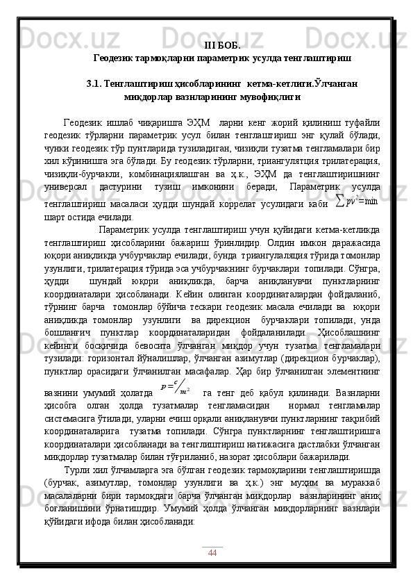III  БОБ .   
Геодезик тармоқларни параметрик усулда тенглаштириш
3.1. Тенглаштириш ҳисобларининг  кетма-кетлиги.Ўлчанган
миқдорлар вазнларининг мувофиқлиги
Геодезик   ишлаб   чиқаришга   ЭҲМ     ларни   кенг   жорий   қилиниш   туфайли
геодезик   тўрларни   параметрик   усул   билан   тенглаштириш   энг   қулай   бўлади,
чунки геодезик тўр пунтларида тузиладиган, чизиқли тузатма тенгламалари бир
хил кўринишга эга бўлади. Бу геодезик тўрларни, триангулятция трилатерация,
чизиқли-бурчакли,   комбинациялашган   ва   ҳ.к.,   ЭҲМ   да   тенглаштиришнинг
универсал   дастурини   тузиш   имконини   беради,   Параметрик   усулда
тенглаштириш   масаласи   ҳудди   шундай   коррелат   усулидаги   каби  ∑	pv	2=	min
шарт остида ечилади.
                  Параметрик   усулда   тенглаштириш   учун   қуйидаги   кетма-кетликда
тенглаштириш   ҳисобларини   бажариш   ўринлидир.   Олдин   имкон   даражасида
юқори аниқликда учбурчаклар ечилади, бунда  триангулаляция тўрида томонлар
узунлиги, трилатерация тўрида эса учбурчакнинг бурчаклари  топилади. Сўнгра,
ҳудди     шундай   юқори   аниқликда,   барча   аниқланувчи   пунктларнинг
координаталари   ҳисобланади.   Кейин   олинган   координаталардан   фойдаланиб,
тўрнинг   барча     томонлар   бўйича   тескари   геодезик   масала   ечилади   ва     юқори
аниқликда   томонлар     узунлиги     ва   дирекцион     бурчаклари   топилади,   унда
бошланғич   пунктлар   координаталаридан   фойдаланилади.   Ҳисоблашнинг
кейинги   босқичида   бевосита   ўлчанган   миқдор   учун   тузатма   тенгламалари
тузилади:  горизонтал йўналишлар, ўлчанган азимутлар (дирекцион бурчаклар),
пунктлар   орасидаги   ўлчанилган   масафалар.   Ҳар   бир   ўлчанилган   элементнинг
вазнини   умумий   ҳолатда  	
p=	c
m2     га   тенг   деб   қабул   қилинади.   Вазнларни
ҳисобга   олган   ҳолда   тузатмалар   тенгламасидан     нормал   тенгламалар
системасига ўтилади, уларни ечиш орқали аниқланувчи пунктларнинг тақрибий
координаталарига     тузатма   топилади.   Сўнгра   пунктларнинг   тенглаштиришга
координаталари ҳисобланади ва тенглиштириш натижасига дастлабки ўлчанган
миқдорлар тузатмалар билан тўғриланиб, назорат ҳисоблари бажарилади.
Турли хил ўлчамларга эга бўлган геодезик тармоқларини тенглаштиришда
(бурчак,   азимутлар,   томонлар   узунлиги   ва   ҳ.к.)   энг   муҳим   ва   мураккаб
масалаларни   бири   тармоқдаги   барча   ўлчанган   миқдорлар     вазнларининг   аниқ
боғланишини   ўрнатишдир.   Умумий   ҳолда   ўлчанган   миқдорларнинг   вазнлари
қўйидаги ифода билан ҳисобланади: 
44