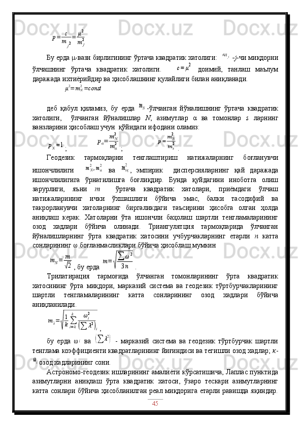 p=	c
m	j2
=	μ2
m	j2
Бу ерда μ-вазн бирлигининг ўртача квадратик хатолиги:     -j- чи миқдорни
ўлчашнинг   ўртача   квадратик   хатолиги.    	
c=	μ2   доимий,   танлаш   маълум
даражада ихтиёрийдир ва ҳисоблашнинг қулайлиги билан аниқланади.
          	
μ2=	mN2=const
деб   қабул   қиламиз,   бу   ерда  	
mN -ўлчанган   йўналишнинг   ўртача   квадратик
хатолиги,     ўлчанган   йўналишлар   N ,   азимутлар   α   ва   томонлар   s   ларнинг
ванзларини ҳисоблаш учун  қўйидаги ифодани оламиз:	
pN=1
;                	pα=	m	N2
mα2 ;                   	p=	mN2
ms2 .
Геодезик   тармоқларни   тенглаштириш   натижаларнинг   боғланувчи
ишончлилиги    	
mN2,mα2   ва  	msқ2 ,   эмпирик     дисперсияларнинг   қай   даражада
ишончлилигига   ўрнатилишга   боғлиқдир.   Бунда   қуйдагини   иноботга   олиш
зарурлиги,   яъни   m     ўртача   квадратик   хатолари,   приёмдаги   ўлчаш
натижаларининг   ички   ўхшашлиги   бўйича   эмас,   балки   тасодифий   ва
такрорланувчи   хатоларнинг   биргаликдаги   таъсирини   ҳисобга   олган   ҳолда
аниқлаш   керак.   Хатоларни   ўта   ишончли   баҳолаш   шартли   тенгламаларининг
озод   хадлари   бўйича   олинади.   Триангулятция   тармоқларида   ўлчанган
йўналишларнинг   ўрта   квадратик   хатосини   учбурчакларнинг   етарли   n   катта
сонларининг ω боғланмасликлари бўйича ҳисоблаш мумкин 
 	
mN=	m
√2 , бу ерда 	m=	√
∑	ω2	
3n .
Трилатирация   тармоғида   ўлчанган   томонларининг   ўрта   квадратик
хатосининг   ўрта   миқдори,   марказий   система   ва   геодезик   тўртбурчакларининг
шартли   тенгламаларининг   катта   сонларининг   озод   хадлари   бўйича
аниқланилади.	
m¯s=
√
1
k∑i=k
k	ωi2	
(∑	λ2)i
,
бу   ерда   ω	
i
  ва  	(∑	λ2)   -   марказий   система   ва   геодезик   тўртбурчак   шартли
тенглама коэффициенти квадратларининг йиғиндиси ва тегишли озод хадлар;  к -	
ωi
озод хадларининг сони.
Астрономо-геодезик ишларининг амалиёти кўрсатишича, Лаплас пунктида
азимутларни   аниқлаш   ўрта   квадратик   хатоси,   ўзаро   тескари   азимутларнинг
катта сонлари бўйича ҳисобланилган реал миқдорига етарли равишда яқиндир.
45