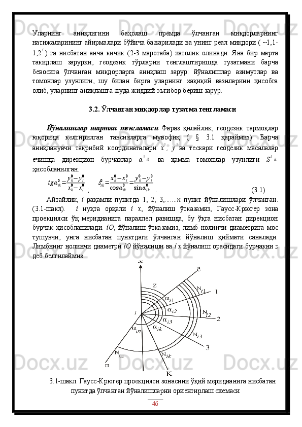 Уларнинг   аниқлигини   баҳолаш   прёмда   ўлчанган   миқдорларнинг
натижаларининг айирмалари бўйича бажарилади ва унинг реал миқдори ( ~1,1-
1,2// )   га   нисбатан   анча   кичик   (2-3   маротаба)   хатолик   олинади.   Яна   бир   марта
такидлаш   зарурки,   геодезик   тўрларни   тенглаштиришда   тузатмани   барча
бевосита   ўлчанган   миқдорларга   аниқлаш   зарур:   йўналишлар   азимутлар   ва
томонлар   узунлиги,   шу   билан   бирга   уларнинг   хақиқий   вазнларини   ҳисобга
олиб, уларнинг аниқлашга жуда жиддий эътибор бериш зарур. 
3.2. Ўлчанган миқдорлар тузатма тенгламаси
Йўналишлар   шартли   тенгламаси   Фараз   қилайлик,   геодезик   тармоқлар
юқорида   келтирилган   тавсияларга   мувофиқ   (   §   3.1   қараймиз).   Барча
аниқланувчи   тақрибий   координаталари   x	
0 ,   y	0 ва   тескари   геодезик   масалалар
ечишда   дирекцион   бурчаклар   α	
0ik   ва   ҳамма   томонлар   узунлиги   S	0ik
ҳисобланилган.	
tg	αik0=	yk0−	yi0	
xk0−	xi0
;    	sik0=	xk0−	xi0	
cos	αik0	=	yk0−	yi0	
sin	αik0 .                            (3.1)
Айтайлик,   ί   рақамли   пунктда   1,   2,   3,....... n   пункт   йўналишлари   ўлчанган.
(3.1-шакл).     ί   нуқта   орқали   ί   x ,   йўналиш   ўтказамиз,   Гаусс-Крюгер   зона
проекцияси   ўқ   меридианига   параллел   равишда,   бу   ўқга   нисбатан   дирекцион
бурчак   ҳисобланилади.   ίО ,   йўналиш   ўтказамиз,   лимб   нолинчи   диаметрига   мос
тушувчи,   унга   нисбатан   пунктдаги   ўлчанган   йўналиш   қиймати   саналади.
Лимбнинг нолинчи диаметри  ίО  йўналиши ва  ί x  йўналиш орасидаги бурчакни  z
деб белгилаймиз. 
3.1-шакл.   Гаусс-Крюгер проекцияси зонасини ўқий меридианига нисбатан
пунктда ўлчанган йўналишларни ориентирлаш схемаси
46 