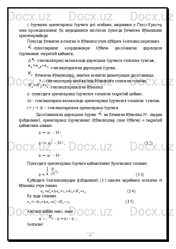 z   бурчакни   ориентирлаш   бурчаги   деб   атаймиз,   мадомики   у   Гаусс-Крюгер
зона   проекциясининг   ўқ   меридианига   нисбатан   пунктда   ўлчанган   йўналишни
ориентирлайади. 
Пунктда ўлчанган исталган  ίк  йўналиш учун қўйдаги белгилаш киритамиз αik0
-пунктларнинг   координалари   бўйича   ҳисобланган   дирекцион
бурчакнинг такрибий қиймати;
 ∆
αik -тенглаштириш натижасида дирекцион бурчакга топилган тузатма;	
αik=	αik0+αik
-тенглаштирилган дирекцион бурчак;	
Nik¿
-ўлчанган йўналишлар, лимбни нолинчи диаметридан ҳисобланади;
            	
vik  -тенглаштириш натижасида йўналишга топилган тузатма;	
Nik=	N	,ik+vik
-тенглаштирилилган йўналиш
z	
0 -пунктдаги ориентирлаш бурчагига топилган тақрибий қиймат; 
δz
0 - тенглаштириш натижасида ориентирлаш бурчагига топилган  тузатма;
z= z	
0 + δz	0 -  тенглаштирилган ориентирлаш бурчаги.
        Ҳисобланилган дирекцион бурчак 	
αik0  ва ўлчанган йўналиш  N	ik  лардан
фойдаланиб,   ориентирлаш   бурчагининг   (йўналишлар   сони   бўйича)   n   тақрибий
қийматини оламиз:
           z	
i1 =  α	i10  -  Ν	i1
;
           z	
i2 =  α	i20  -  Ν	i2 ;                                (3.2)   
           ........................
           z	
in =  α	in0  -  Ν	in
.
Пунктдаги ориентирлаш бурчаги қийматининг ўртачасини топамиз:
           z	
0 = 	
1
n  	∑k=1
n	
zik                                    (3.3)
Қуйидаги   белгилашлардан   фойдаланиб   (3.1-шаклга   қараймиз)   исталган   ίk
йўналиш учун ёзамиз
             	
aik=aik0+∆aik=	z0+δz	0+Nik'+vik                                   (3.4)        
Бу ерда топамиз.
v
ik = − δz
0 + ∆ a
ik + a
ik0
− N
ik'
− z
0                   (3.5)
Англаш қийин эмас, яъни
           α	
0ik - 	Nik¿ - z	0 = z	ik - z	0  ,
белгилаб
47 