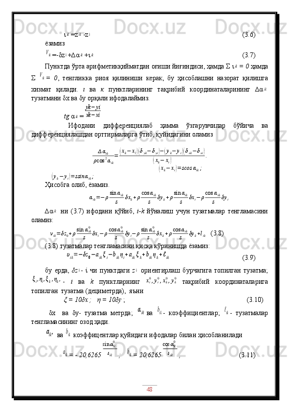             ιik =z	ik -z	0                                              (3.6)
ёзамиз	
Vik
=-δz	0 +∆α	ik + ι	ik                                       (3.7)
Пунктда ўрта арифметикқийматдан оғиши йиғиндиси, ҳамда Σ  ι	
ik = 0  ҳамда
Σ  	
Vik =   0 ,   тенгликка   риоя   қилиниши   керак,   бу   ҳисоблашни   назорат   қилишга
хизмат   қилади.   ι   ва   к   пунктларининг   тақрибий   координаталарининг   ∆α	
ik
тузатмани δx ва δy орқали ифодалаймиз.
           tg  α	
ik =	
yk	−	yi	
xk	−	xi
      Ифодани   дифференциялаб   ҳамма   ўзгарувчилар   бўйича   ва
дифференциялашдан орттирмаларга ўтиб, қуйидагини оламиз
∆ α
ik
ρ cos 2
α
ik =	
( x
k − x
l	)( δ
yk − δ
yi	) −	( y
k − y
i	)( δ
xk − δ
xi	)	
(
x
k − x
i	) .
                       	
(xk−	xi)=	scos	αik;              
            	
(yk−	yi)=	ssin	αik;
Ҳисобга олиб, ёзамиз.
∆ α
ik = − ρ sin α
ik
s δx
k + ρ cos α
ik
s δy
k + ρ sin α
ik
s δx
i − ρ cos α
ik
s δy
i
∆α	
ik   ни   (3.7)   ифодани   қўйиб,   i-k   йўналиш   учун   тузатмалар   тенгламасини
оламиз:
   
vik=δz	0+ρsin	αik0	
s	δx	i−	ρcos	αik0	
s	δy	i−	ρsin	αik0	
s	δx	k+ρcos	αik	
s	δy	k+lik    (3.8)
(3.8) тузатмалар тенгламасини қисқа кўринишда ёзамиз:
            	
υik=−	δz	0−	aikξi−	bikηi+aikξk+bikηk+ℓik                    (3.9)
бу   ерда,   δz	
0 -   ί   чи   пунктдаги   z	0   ориентирлаш   бурчагига   топилган   тузатма;	
ξi,ηi,ξk,ηk,
-   i   ва   k   пунктларнинг   x
i0
, y
i0
, x
k0
, y
k0
  тақрибий   координаталарига
топилган  тузатма (дециметрда),  яъни
           ξ = 10δx ;    η  = 10 δ y  ;                                                                       (3.10)  
  δ x     ва   δ y-   тузатма   метрда;  	
αik ва  	bik -   коэффициентлар;  	ℓik -   тузатмалар
тенгламасининг озод ҳади.	
aik,
 ва 	bik  коэффицентлар қуйидаги ифодалар билан ҳисобланилади 
          	
aik = - 20,6265	
sin	αik0	
sik ;   	bik = 20,6265	
cos	αik0	
sik ,                    (3. 11 )
48 