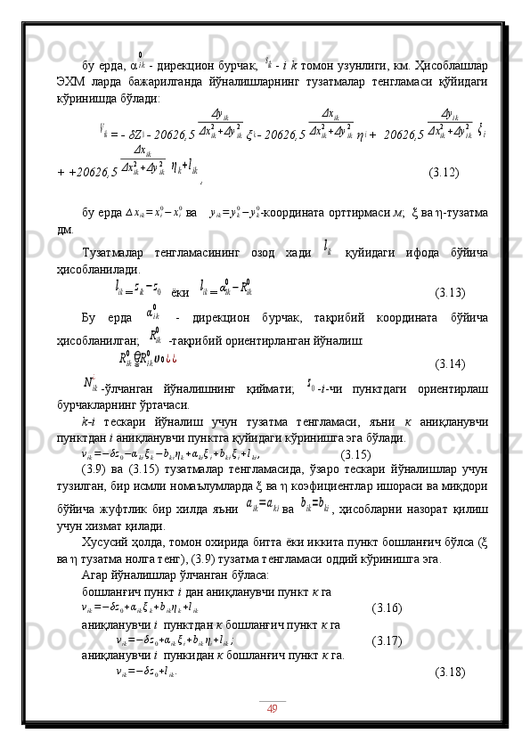 бу ерда, αik
0 - дирекцион бурчак,  	sik -   i   k   томон узунлиги, км. Ҳисоблашлар
ЭХМ   ларда   бажарилганда   йўналишларнинг   тузатмалар   тенгламаси   қўйидаги
кўринишда бўлади:
     	
Vik = - δZ	0 - 20626,5	
Δy	ik	
Δx	ik2+Δy	ik2 ξ	k - 20626,5	
Δx	ik	
Δx	ik2+Δy	ik2 η	i +  20626,5	
Δy	ik	
Δx	ik2+Δy	ik2	ξi
+ +20626,5	
Δx	ik	
Δx	ik2+Δy	ik2	ηk+lik
,                                                                          (3.12)
бу ерда 	
∆xik=	xi0−	xi0  ва 	∆	yik=	yk0−	yk0 -координата орттирмаси  м ;  ξ ва η-тузатма
дм.
Тузатмалар   тенгламасининг   озод   хади  	
lik   қуйидаги   ифода   бўйича
ҳисобланилади.
          	
lik =	zik−	z0   ёки   	lik =	αik
0−	Rik
0                            (3.13)
Бу   ерда  	
αik
0   -   дирекцион   бурчак,   тақрибий   координата   бўйича
ҳисобланилган;  
Rik
0  -тақрибий ориентирланган йўналиш: 
           	
Rik
0	Rਊ	ik
0ሀ0¿¿                                                      (3.14)	
Nik
¿
-ўлчанган   йўналишнинг   қиймати;  	z0 - i -чи   пунктдаги   ориентирлаш
бурчакларнинг ўртачаси.
k-i   тескари   йўналиш   учун   тузатма   тенгламаси,   яъни   к   аниқланувчи
пунктдан  i  аниқланувчи пунктга қуйидаги кўринишга эга бўлади.	
vik=−δz	0−αkiξk−bkiηk+αkiξi+bkiξi+lki,
  (3.15)
(3.9)   ва   (3.15)   тузатмалар   тенгламасида,   ўзаро   тескари   йўналишлар   учун
тузилган, бир исмли номаълумларда ξ ва η коэфициентлар ишораси ва миқдори
бўйича   жуфтлик   бир   хилда   яъни  	
aik=aki ва  	bik=bki ,   ҳисобларни   назорат   қилиш
учун хизмат қилади.
Хусусий ҳолда, томон охирида битта ёки иккита пункт бошланғич бўлса (ξ
ва η тузатма нолга тенг), (3.9) тузатма тенгламаси оддий кўринишга эга.
Агар йўналишлар ўлчанган бўласа: 
бошланғич пункт  i  дан аниқланувчи пункт  к  га            
v
ik = − δz
0 + α
ik ξ
k + b
ik η
k + l
ik       (3.16)
aниқланувчи  i   пунктдан  к  бошланғич пункт  к  га
           	
vik=−δz	0+αikξi+bikηi+lik;          (3.17)
aниқланувчи  i   пункидан  к  бошланғич пункт  к  га.
           	
vik=−δz	0+lik.      (3.18) 
49 