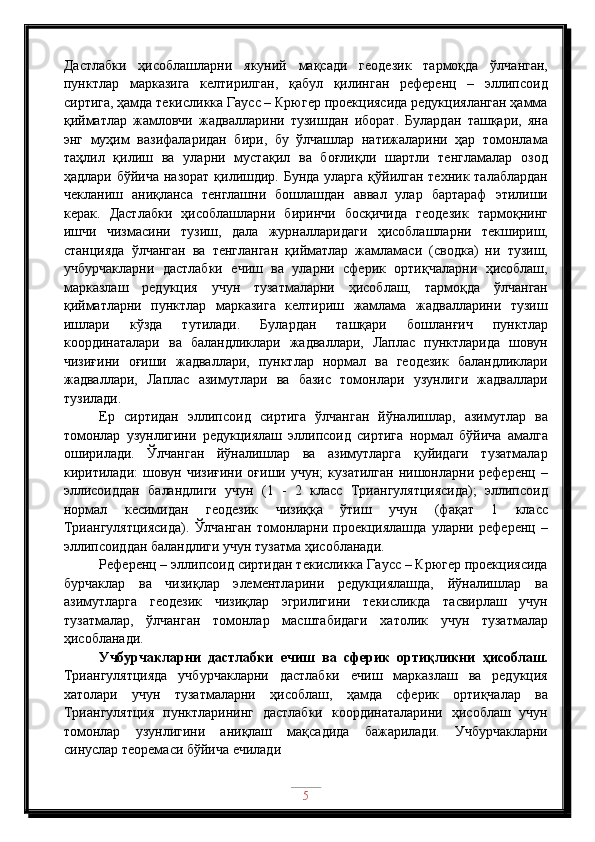 Дастлабки   ҳисоблашларни   якуний   мақсади   геодезик   тармоқда   ўлчанган,
пунктлар   марказига   келтирилган,   қабул   қилинган   референц   –   эллипсоид
сиртига, ҳамда текисликка Гаусс – Крюгер проекциясида редукцияланган ҳамма
қийматлар   жамловчи   жадвалларини   тузишдан   иборат.   Булардан   ташқари,   яна
энг   муҳим   вазифаларидан   бири,   бу   ўлчашлар   натижаларини   ҳар   томонлама
таҳлил   қилиш   ва   уларни   мустақил   ва   боғлиқли   шартли   тенгламалар   озод
ҳадлари бўйича назорат қилишдир. Бунда уларга  қўйилган техник талаблардан
чекланиш   аниқланса   тенглашни   бошлашдан   аввал   улар   бартараф   этилиши
керак.   Дастлабки   ҳисоблашларни   биринчи   босқичида   геодезик   тармоқнинг
ишчи   чизмасини   тузиш,   дала   журналларидаги   ҳисоблашларни   текшириш,
станцияда   ўлчанган   ва   тенгланган   қийматлар   жамламаси   (сводка)   ни   тузиш,
учбурчакларни   дастлабки   ечиш   ва   уларни   сферик   ортиқчаларни   ҳисоблаш,
марказлаш   редукция   учун   тузатмаларни   ҳисоблаш,   тармоқда   ўлчанган
қийматларни   пунктлар   марказига   келтириш   жамлама   жадвалларини   тузиш
ишлари   кўзда   тутилади.   Булардан   ташқари   бошланғич   пунктлар
координаталари   ва   баландликлари   жадваллари,   Лаплас   пунктларида   шовун
чизиғини   оғиши   жадваллари,   пунктлар   нормал   ва   геодезик   баландликлари
жадваллари,   Лаплас   азимутлари   ва   базис   томонлари   узунлиги   жадваллари
тузилади.
Ер   сиртидан   эллипсоид   сиртига   ўлчанган   йўналишлар,   азимутлар   ва
томонлар   узунлигини   редукциялаш   эллипсоид   сиртига   нормал   бўйича   амалга
оширилади.   Ўлчанган   йўналишлар   ва   азимутларга   қуйидаги   тузатмалар
киритилади:   шовун  чизиғини  оғиши  учун;   кузатилган   нишонларни  референц  –
эллисоиддан   баландлиги   учун   (1   -   2   класс   Триангулятциясида);   эллипсоид
нормал   кесимидан   геодезик   чизиққа   ўтиш   учун   (фақат   1   класс
Триангулятциясида).   Ўлчанган   томонларни   проекциялашда   уларни   референц   –
эллипсоиддан баландлиги учун тузатма ҳисобланади.
Референц – эллипсоид сиртидан текисликка Гаусс – Крюгер проекциясида
бурчаклар   ва   чизиқлар   элементларини   редукциялашда,   йўналишлар   ва
азимутларга   геодезик   чизиқлар   эгрилигини   текисликда   тасвирлаш   учун
тузатмалар,   ўлчанган   томонлар   масштабидаги   хатолик   учун   тузатмалар
ҳисобланади.
Учбурчакларни   дастлабки   ечиш   ва   сферик   ортиқликни   ҳисоблаш.
Триангулятцияда   учбурчакларни   дастлабки   ечиш   марказлаш   ва   редукция
хатолари   учун   тузатмаларни   ҳисоблаш,   ҳамда   сферик   ортиқчалар   ва
Триангулятция   пунктларининг   дастлабки   координаталарини   ҳисоблаш   учун
томонлар   узунлигини   аниқлаш   мақсадида   бажарилади.   Учбурчакларни
синуслар теоремаси бўйича ечилади
5