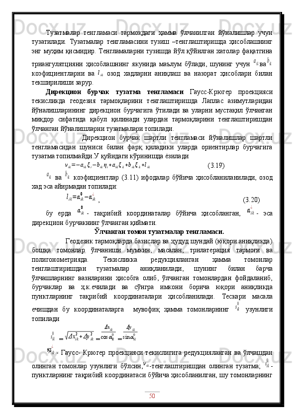 Тузатмалар   тенгламаси   тармоқдаги   ҳамма   ўлчанилган   йўналишлар   учун
тузатилади.   Тузатмалар   тенгламасини   тузиш   –тенглаштиришда   ҳисоблашнинг
энг муҳим қисмидир. Тенгламаларни тузишда йўл қўйилган хатолар фақатгина
триангулятцияни   ҳисоблашнинг   якунида   маълум   бўлади,   шунинг   учун  aik ва	bik
коэфициентларни   ва  	
lik   озод   хадларни   аниқлаш   ва   назорат   ҳисоблари   билан
текширилиши зарур.
Дирекцион   бурчак   тузатма   тенгламаси   Гаусс-Крюгер   проекцияси
текисликда   геодезия   тармоқларини   тенглаштиришда   Лаплас   азимутларидан
йўналишларининг   дирекцион   бурчагига   ўтилади   ва   уларни   мустақил   ўлчанган
миқдор   сифатида   қабул   қилинади   улардан   тармоқларини   тенглаштиришдан
ўлчанган йўналишларни тузатмалари топилади.
                Дирекцион   бурчак   шартли   тенгламаси   йўналишлар   шартли
тенгламасидан   шуниси   билан   фарқ   қиладики   уларда   ориентирлар   бурчагига
тузатма топилмайди.У қуйидаги кўринишда ёзилади
           	
vik=−aikξi−bikηi+aikξk+bikξk+lik         (3.19)           	
aik
  ва  	bik   коэфициентлар   (3.11)   ифодалар   бўйича   ҳисобланиланилади,   озод
хад эса айирмадан топилади:
           
lik=	αik
0−αik
¿ ,                                                       (3.20)
бу   ерда  	
αik
0 -   тақрибий   координаталар   бўйича   ҳисобланган,  	αik
¿ -   эса
дирекцион бурчакнинг ўлчанган қиймати.
Ўлчанган томон тузатмалар тенгламаси.
          Геодезик тармоқларда базислар ва ҳудуд шундай (юқори аниқликда)
бошқа   томонлар   ўлчаниши   мумкин,   масалан,   трилатерация   тармоғи   ва
полигонометрияда.   Текисликка   редукцияланган   ҳамма   томонлар
тенглаштиришдан   тузатмалар   аниқланилади,   шунинг   билан   барча
ўлчашларнинг   вазнларини   ҳисобга   олиб,   ўлчанган   томонлардан   фойдаланиб,
бурчаклар   ва   ҳ.к.ечилади   ва   сўнгра   имкони   борича   юқори   аниқликда
пунктларнинг   тақрибий   координаталари   ҳисобланилади.   Тескари   масала
ечишдан   бу   координаталарга     мувофиқ   ҳамма   томонларнинг  	
sik
0   узунлиги
топилади
 	
sik
0 =	√Δx	ik2+Δy	ik2 =	
Δx	ik	
cos	αik0 =	
Δy	ik	
sin	αik0	
қsik
¿
-   Гаусс-   Крюгер   проекцияси   текислигига   редукцияланган   ва   ўлчашдан
олинган   томонлар   узунлиги   бўлсин, v
ik
-тенглаштиришдан   олинган   тузатма;  	
sik
0 -
пунктларнинг тақрибий координатаси бўйича ҳисобланилган, шу томонларнинг
50 