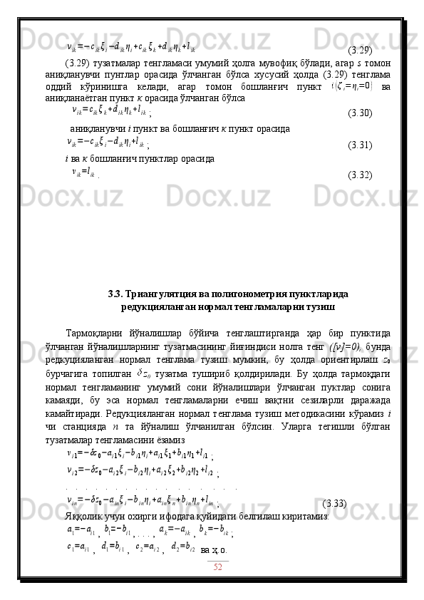 vik=−	cikξi−dikηi+cikξk+dikηk+lik                                  (3.29)
(3.29) тузатмалар  тенгламаси умумий ҳолга мувофиқ бўлади, агар   s   томон
аниқланувчи   пунтлар   орасида   ўлчанган   бўлса   хусусий   ҳолда   (3.29)   тенглама
оддий   кўринишга   келади,   агар   томон   бошланғич   пункт   i	
( ζ
i = η
i = 0	)
  ва
аниқланаётган пункт  к  орасида ўлчанган бўлса 
 
 	
vik=	cikξk+dikηk+lik ;                                              (3.30)
  aниқланувчи  i  пункт ва бошланғич  к  пункт орасида 	
vik=−	cikξi−dikηi+lik
;                                             (3.31)
i   ва  к  бошланғич пунктлар орасида 
  	
vik=lik .                                                                (3.32)
3.3. Триангулятция ва полигонометрия пунктларида 
редукцияланган нормал тенгламаларни тузиш
Тармоқларни   йўналишлар   бўйича   тенглаштирганда   ҳар   бир   пунктида
ўлчанган   йўналишларнинг   тузатмасининг   йиғиндиси   нолга   тенг   ([v]=0),   бунда
редкуцияланган   нормал   тенглама   тузиш   мумкин,   бу   ҳолда   ориентирлаш   z
0
бурчагига   топилган   z
0   тузатма   тушириб   қолдирилади.   Бу   ҳолда   тармоқдаги
нормал   тенгламанинг   умумий   сони   йўналишлари   ўлчанган   пуктлар   сонига
камаяди,   бу   эса   нормал   тенгламаларни   ечиш   вақтни   сезиларли   даражада
камайтиради.   Редукцияланган   нормал   тенглама   тузиш   методикасини   кўрамиз   i
чи   станцияда   n   та   йўналиш   ўлчанилган   бўлсин.   Уларга   тегишли   бўлган
тузатмалар тенгламасини ёзамиз	
vi1=−δz	0−ai1ξi−bi1ηi+ai1ξ1+bi1η1+li1
;	
vi2=−δz	0−ai2ξi−bi2ηi+ai2ξ2+bi2η2+li2
;
.   .   .   .   .   .   .   .   .   .   .    .   .    .    .   .    .	
vin=−	δz	0−	ainξi−	binηi+ainξn+binηn+lin
;                                (3.33)
Яққолик учун охирги ифодага қуйидаги белгилаш киритамиз:	
a1=−ai1
, 	b1=−bi1 , . . . , 	ak=−	aik , 	bk=−bik ;	
c1=ai1
,  	d1=bi1 ,  	c2=ai2 ,  	d2=bi2  ва ҳ.о.
52 