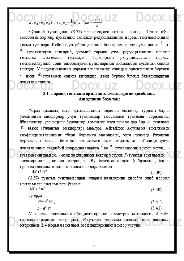 ai1ai1+ai2ai2+…	+ainain−	1
n[a][a]=[aa	]−	[a][a]	
n.
Кўриниб   турибдики,   (3.37)   тенгламадаги   натижа   олинди.   Шунга   кўра
амалиётда ҳар бир пунктнинг тегишли редукцияланган нормал тенгламасининг
қисми   тузилади.   Кейин   шундай   хадларнинг   бир   қисми   номаълумларнинг  	
ξi   ва	
ηi
  тузатмаларга   келтириб,   умумий   тармоқ   учун   редукцияланган   нормал
тенглама   системаси   тузилади.   Тармоқдаги   редукцияланган   нормал
тенгламаларнинг сони   аниқланувчи пунктларнинг иккиланган кўпайган сонига
тенгдир. У редукцияланган нормал тенгламалар сонидан ориентирлаш бурчаги
z0
  нинг  	δz0 тузатмаси   сонига   кичикдир,   яъни   бурчак   ўлчаш   бажариладиган
пунктлар сонига. 
3.4. Тармоқ тенглаштирилган элементларини ҳисоблаш.
Аниқликни баҳолаш
Фараз   қиламиз,   яъни   ҳисоблашнинг   олдинги   босқичда   тўрдаги   барча
ўлчанилган   миқдорлар   учун   тузатмалар   тенгламаси   тузилади:   горизонтал
йўналишлар, дирекцион бурчаклар,  томонлар узунлиги ва ҳар бир  	
i−   тенглама	
Pi
  вазни   (ўлчанган   миқдорлар)   маълум.   Айтайлик   А -тузатма   тенгламаси
коэффициентларининг   тўғри   бурчакли   матрицаси,   унга   пунктда   ўлчанган
бурчаклари   билан   йиғинди   тенгламаси   ҳам   киритилган;   Х -аниқланувчи
пунктларнинг тақрибий координаталарига  	
ξi ва  	ηi   тузатманинг вектор устун;  	l -
тузатма тенгламаси, 	
li -озод хадларининг вектор устуни;  Р -тузатма тенгламаси 	Pi
-вазнларнинг   диоганал   матрицаси.   Бу   белгилашлардан   фойдаланиб,   барча
тузатма тенгламаларини матрица шаклида ёзамиз
 	
AX	+l=V .                                 (3.39)
(3.39)   тузатма   тенгламасидан,   уларни   вазнларини   ҳисобга   олиб   нормал
тенгламалар системасиги ўтамиз 	
NX	+L=	0
 ,                  (3.40)
бу ерда
        	
N=	ATPA ,                           (3.41)
        
L = A T
Pl .   (3.42)
N -   нормал   тенглама   коэфициентларнинг   симметрик   матрицаси;  	
AT−	A−
транспортирланган   матрицаси;   Р -тузатма   тенглама   вазнларининг   диоганал
матрицаси;  L  – нормал тенглама озод хадларининг вектор устуни.
54 