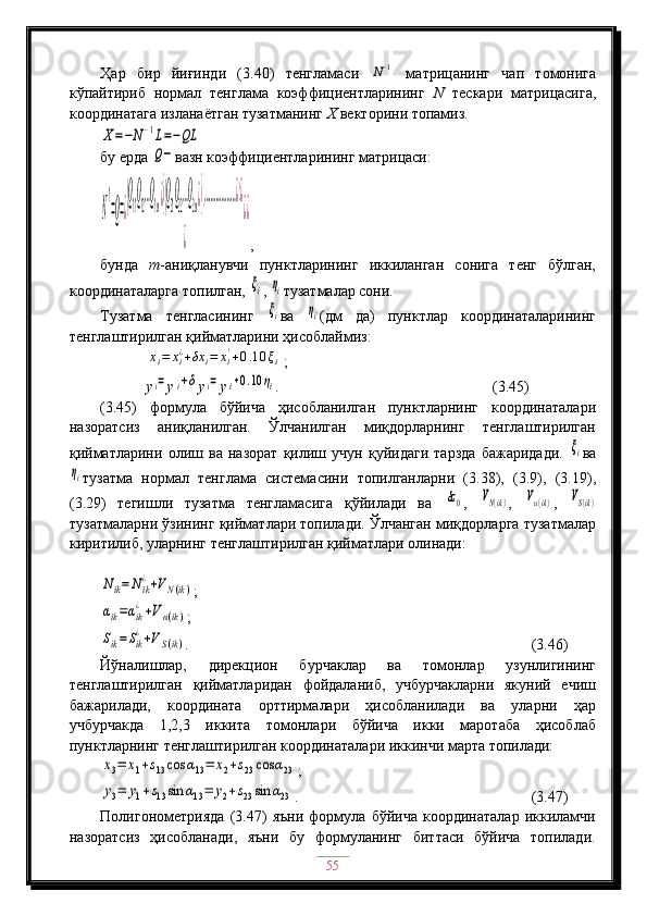 Ҳар   бир   йиғинди   (3.40)   тенгламаси  N−1   матрицанинг   чап   томонига
кўпайтириб   нормал   тенглама   коэффициентларининг   N   тескари   матрицасига,
координатага изланаётган тузатманинг  Х  векторини топамиз.	
X=−N−1L=−QL
бу ерда 	
Q− вазн коэффициентларининг матрицаси:	
N
−1
=Q=¿
(Q
11
Q
12
…Q
1m¿)(Q
21
Q
22
…Q
2m¿)(………………¿)¿	
¿	
¿¿
,
бунда   m -аниқланувчи   пунктларининг   иккиланган   сонига   тенг   бўлган,
координаталарга топилган, 
ξi , 	ηi тузатмалар сони.                                                 
Тузатма   тенгласининг  
ξi ва  	ηi (дм   да)   пунктлар   координаталарининг
тенглаштирилган қийматларини ҳисоблаймиз:	
xi=	xi¿+δx	i=	xi'+0.10	ξi
;
           y	
i= y	i+δ y	i= y	i+0.10	ηi .                           (3.45)
(3.45)   формула   бўйича   ҳисобланилган   пунктларнинг   координаталари
назоратсиз   аниқланилган.   Ўлчанилган   миқдорларнинг   тенглаштирилган
қийматларини   олиш   ва   назорат   қилиш   учун   қуйидаги   тарзда   бажаридади.  	
ξi ва	
ηi
тузатма   нормал   тенглама   системасини   топилганларни   (3.38),   (3.9),   (3.19),
(3.29)   тегишли   тузатма   тенгламасига   қўйилади   ва  	
δz0 ,  	VN(ik) ,  	Vα(ik) ,  	VS(ik)
тузатмаларни ўзининг қийматлари топилади. Ўлчанган миқдорларга тузатмалар
киритилиб, уларнинг тенглаштирилган қийматлари олинади:	
Nik=	Nik
¿+VN(ik)
;	
αik=αik
¿+Vα(ik)
;	
Sik=Sik
¿+VS(ik)
.                               (3.46)
Йўналишлар,   дирекцион   бурчаклар   ва   томонлар   узунлигининг
тенглаштирилган   қийматларидан   фойдаланиб,   учбурчакларни   якуний   ечиш
бажарилади,   координата   орттирмалари   ҳисобланилади   ва   уларни   ҳар
учбурчакда   1,2,3   иккита   томонлари   бўйича   икки   маротаба   ҳисоблаб
пунктларнинг тенглаштирилган координаталари иккинчи марта топилади:	
x3=	x1+s13cos	α13=	x2+s23	cos	α23
;	
y3=	y1+s13sin	α13=	y2+s23sin	α23
.                                    (3.47)
Полигонометрияда   (3.47)   яъни   формула   бўйича   координаталар   иккиламчи
назоратсиз   ҳисобланади,   яъни   бу   формуланинг   биттаси   бўйича   топилади.
55 