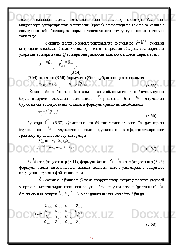 тескари   вазнлар   нормал   тенглама   билан   биргаликда   очилади.   Уларнинг
миқдорлари   ўзгартирилган   устуннинг   (графа)   элиминацион   томонига   ёзилган
сонларнинг   кўпайтмасидек   нормал   тенгламадаги   шу   устун   сонига   тегишли
топилади.
                  Иккинчи   ҳолда,   нормал   тенгламалар   системаси  Q=	N−1 ,   тескари
матрицани ҳисоблаш билан ечилганда, тенглаштирилган абсцисс   х   ва ордината
уларнинг тескари вазни  Q  тескари матрицанинг диаганал элементларига тенг,
          	
1
Px(i)
=Qii ;   	
1
Py(i)
=Qi+1 ,	
i+1 .                                 
(3.54)
(3.54) ифодани (3.50) формулга қўйиб, қуйдагини ҳосил қиламиз.
          	
mx(i)=	μ√Qii ;        	my(i)μ√Qi+1i+1                                        (3.55)
Ёнма   –   ён   жойлашган   ёки   ёнма   –   ён   жойлашмаган  	
i
  ва	k пунктларини
бирлаштирувчи   ҳохлаган   томоннинг  	
Sik узунлиги   ёки  	αik   дирекцион
бурчагининг тескари вазни қуйидаги формула ёрдамида ҳисобланади
         	
1
PF
=	fTQi−kf ,                                                       (3.56)
бу   ерда  	
fT -   (3.57)   кўринишга   эга   бўлган   томонларнинг  	αik   дирекцион
бурчак   ва  	
Sik   узунлигини   вазн   функцияси   коэффициентларининг
транспортирланган вектор-қаторлари
           f
a	
( ik)T
=	( − a
ik − b
ik a
ik b
ik	)
        	
fs
T(ik)=(−cik−	dik	cik	dik )                               (3.57)
a
ik
,	
bik коэффициентлар (3.11), формула билан, 	cik , 	dik  коэффициентлар (3.26)
формула   билан   ҳисобланади,   иккила   ҳолатда   ҳам   пунктларнинг   тақрибий
координаталаридан фойдаланилади. 
             	
Qi−k матрица, тўрининг   Q   вазн координаталр матрицаси учун умумий
уларни   элементларидан   шаклланади,   улар   баҳоланувчи   томон   (диоганали)  	
Sik
бошланғич ва охирги 	
xi , 	yi , 	xk , 	yk  координаталарига мувофиқ бўлади	
Qi−k=
[
Q	xixi	Qxiyi	Qxixk	Qxiyk	
Q	yixi	Q	yiyi	Q	yixk	Q	yiyk	
Qxkxi	Qxkyi	Qxkxk	Qxkyk	
Q	ykxi	Q	ykyi	Qykxk	Q	ykyk
]
.                        (3.58)
58 