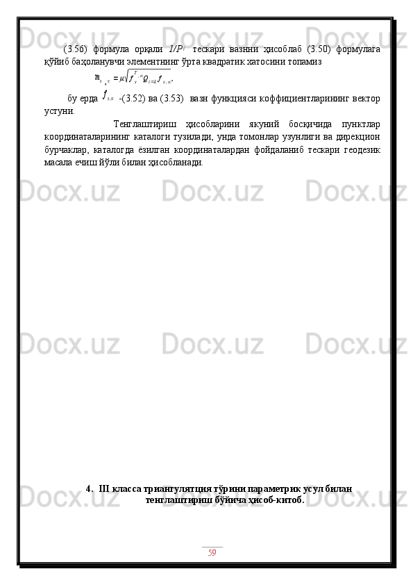 (3.56)   формула   орқали   1/РF   тескари   вазнни   ҳисоблаб   (3.50)   формулага
қўйиб баҳоланувчи элементнинг ўрта квадратик хатосини топамиз
        	
ms ,	α=μ√fs
T,αQi=kfs,α,
  бу ерда  	
fs,α   -(3.52) ва (3.53)   вазн функцияси коффициентларининг вектор
устуни.
          Тенглаштириш   ҳисобларини   якуний   босқичида   пунктлар
координаталарининг каталоги тузилади, унда томонлар узунлиги ва дирекцион
бурчаклар,   каталогда   ёзилган   координаталардан   фойдаланиб   тескари   геодезик
масала ечиш йўли билан ҳисобланади. 
4. III  класса триангуля т ция  тўрини  параметрик  усул билан
тенглаштириш бўйича ҳисоб-китоб.
59