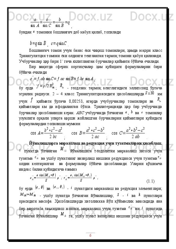 a	
sin	A	
=	c	
sin	C	
=	b	
sin	B	
=	q,
бундан 	
a  томонни бошланғич деб кабул қилиб, топилади
b=qsin	B
,  	c=	qsin	C .
Бошланғич   томон   учун   базис   ёки   чиқиш   томонлари,   ҳамда   юқори   класс
Триангулятция томони ёки олдинги тенгланган тармоқ томони қабул қилинади.
Учбурчаклар ҳар бири 1˝ гача яхлитланган бурчаклар қиймати бўйича ечилади.
Бир   вақитда   сферик   оортиқчалар   ҳам   қуйидаги   формулаларни   бири
бўйича ечилади	
ε''=	f	ab	sin	C=	f	ac	sin	B=	f	bc	sin	A
,
бу   ерда  	
f=	ρ/2Rm
2 ;  	Rm   -   геодезик   тармоқ   кенглигидаги   эллипсоид   ўртача
эгрилик   радиуси.   2   –   4   класс   Триангулятциясидаги   ҳисоблашларда	
S≤30   км
учун  	
f   қиймати   ўртача   0,00253,   агарда   учубурчаклар   томонлари   ва  	Rm
қийматлари   км   да   ифодаланган   бўлса.   Трилатерацияда   ҳар   бир   учбурчакда
бурчаклар ҳисобланиши керак.   АВС   учбурчакда  ўлчанган  	
a ,  	b   ва  	c   томонлар
узунлиги   орқали   уларга   қарши   жойлашган   бурчакларни   қийматлари   қуйидаги
формулалардан топилиши мумкин	
cos	A=	b2+c2−	a2	
2	bc
;      	
cos	B	=	a2+c2−	b2	
2	ac ;    	
cos	C	=	a2+	b2−	c2	
2	ab .      
Йўналишларга марказлаш ва редукция учун тузатмаларни ҳисоблаш.	
i
  пунктда   ўлчанган  	M	ik   йўналишига   теодолитни   марказлаш   хатоси   учун
тузатма  	
cik
''   ва  ушбу  пунктнинг  визирлаш  нишони  редукцияси  учун  тузатма	rki
''
олдин   келтирилган     ва   формулалар   бўйича   ҳисобланади.   Уларни   қўшимча
индекс билан қуйидагича ёзамиз	
cik
''=	esin	(M	ik+θ)	
S	ρ'';rik
''=	e1sin	(M	ik'+θ1)	
S	ρ'',
                    (1.1)
бу   ерда  	
(e,θ)   ва  	(e1,θ1)   -  	i   пунктдаги   марказлаш   ва   редукция   элементлари;	
M	ik≃	M	ik'
  -   ушбу   пунктда   ўлчанган   йўналишлар;  	S   -  	i   ва  	k   пунктлари
орасидаги   масофа.   Ҳисоблашларда   хатоликкка   йўл   қўймаслик   максадида   яна
бир   маротаба   таъкидлаш   жоизки,   марказлаш   учун   тузатма  	
cik''   ни  	i   пунктида
ўлчанган йўналишлар  	
M	ik   га, ушбу пункт визирлаш нишони редукцияси учун
6 