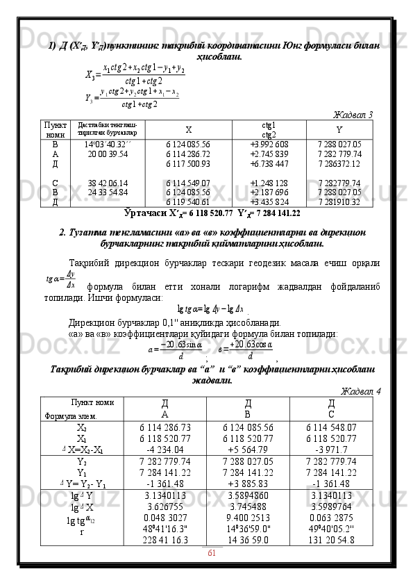 1) Д (X 
Д , Y 
Д )пунктининг тақрибий координатасини Юнг формуласи билан
ҳисоблаш.   
                X3=	
x1ctg	2+x2ctg	1−	y1+y2	
ctg	1+ctg	2
                	
Y3=	
y1ctg	2+y2ctg	1+x1−	x2	
ctg	1+ctg	2
                                                                                                                     Жадвал  3
Пункт
номи Дастлабки тенглаш-
тирилган бурчаклар Х ctg1
ctg2 Y
В
А
Д
С
В
Д 14 0
03  40 .32 
20 00 39 .54
38 42 06 .14
24 33 54 .84 6   124   0 8 5. 5 6
6   114   2 8 6. 7 2
6   117   50 0. 93
6   114   5 49.07
6   124   0 85.56
6   119   540.61 +3.992 6 08
+2.745 83 9
+6.738 44 7
+1.248 128
+2.187 69 6
+3.435 8 24 7   288   027.05
7   282   779.74
7 286372.12
7 282779.74
7   288   027.05
7 281910.32
Ўртачаси  Х 
Д = 6   118   520.77   Y 
Д = 7   284   141.22
2.  Тузатма тенгламасини  «а»  ва  «в»  коэффициентларни ва дирекцион
бурчакларнинг тақрибий қийматларини ҳисоблаш .
Тақрибий   дирекцион   бурчаклар   тескари   геодезик   масала   ечиш   орқали	
tg	α=	Δy
Δx
  формула   билан   етти   хонали   логарифм   жадвалдан   фойдаланиб
топилади .  Ишчи формуласи :	
lg	tg	α=lg	Δy	−lg	Δx
. 
          Дирекцион бурчаклар  0,1''  аниқликда ҳисобланади .
«а»  ва  «в»  коэффициентлари қуйидаги формула билан топилади :	
a=−20	.63	sin	α	
d
; 	в=	+20	.63	cos	α	
d ,
Тақрибий дирекцион бурчаклар ва “ а ”   и  “ в ”  коэффициент ларни ҳисоблаш
жадвали.
Жадвал  4
          Пункт номи
Формула элем. Д
А Д
В Д
С
Х
2
Х
1	
Δ
Х=Х
2 -Х
1 6   114   286.73
6   11 8   520.77
- 4 234.04 6   124   0 85.56
6   1 18 520.77
+ 5   564.79 6   1 14   5 48 . 07
6   1 18 520.77
- 3   971.7
Y
2
Y
1
Δ
Y= Y
2 - Y
1 7   282   779.74
7   284   141.22
-1   361.48 7   288   027.05
7   284   141.22
+3   885.83 7   282   779.74
7   284   141.22
-1   361.48
lg	
Δ Y
lg
Δ X
lg tg
α12
r 3.1340113
3.626755
0.048 3027
48 0
41'16.3''
228 41 16.3 3.5894860
3.745488
9.400 2513
14 0
36'59.0''
14 36 59.0 3.1340113
3.5989764
0.063 2875
49 0
40'05.2''
131 20 54.8
61 