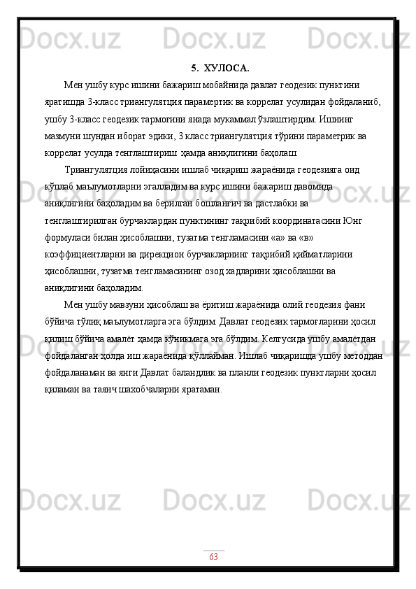 5. ХУЛОСA.
Мен ушбу курс ишини бажариш мобайнида давлат геодезик пунктини 
яратишда 3-класс триангулятция парамертик ва коррелат усулидан фойдаланиб, 
ушбу 3-класс геодезик тармоғини янада мукаммал ўзлаштирдим. Ишнинг 
мазмуни шундан иборат эдики,  3 класс триангулятция тўрини параметрик ва 
коррелат усулда тенглаштириш    ҳамда аниқлигини баҳолаш.
Триангулятция лойиҳасини ишлаб чиқариш жараёнида геодезияга оид 
кўплаб маълумотларни эгалладим ва курс ишини бажариш давомида 
аниқлигини баҳоладим ва берилган бошланғич ва дастлабки ва 
тенглаштирилган бурчаклардан пунктининг тақрибий координатасини Юнг 
формуласи билан ҳисоблашни, тузатма тенгламасини «а» ва «в» 
коэффициентларни ва дирекцион бурчакларнинг тақрибий қийматларини 
ҳисоблашни, тузатма тенгламасининг озод хадларини ҳисоблашни ва 
аниқлигини баҳоладим. 
Мен ушбу мавзуни ҳисоблаш ва ёритиш жараёнида олий геодезия фани 
бўйича тўлиқ маълумотларга эга бўлдим. Давлат геодезик тармоғларини ҳосил 
қилиш бўйича амалёт ҳамда кўникмага эга бўлдим. Келгусида ушбу амалётдан 
фойдаланган ҳолда иш жараёнида қўллайман. Ишлаб чиқаришда ушбу методдан
фойдаланаман ва янги Давлат баландлик ва планли геодезик пунктларни ҳосил 
қиламан ва таянч шахобчаларни яратаман.
63