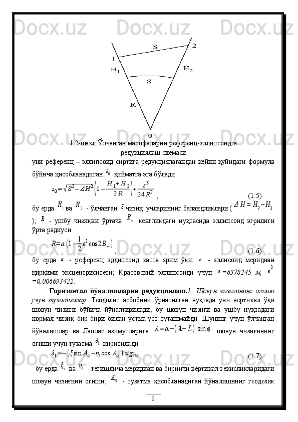 1.2-шакл.Ўлчанган масофаларни референц-эллипсоидга 
редукциялаш схемаси
уни референц – эллипсоид сиртига редукциялагандан  кейин қуйидаги формула
бўйича ҳисобланадиган s0  қийматга эга бўлади	
s0=	√S2−	ΔH	2
(1−	
H	1+H	2	
2R	)+	s3	
24	R2
,   (1.5)
бу ерда 	
H1 ва 	H2  - ўлчанган 	S чизиқ  учларининг баландликлари (	Δ	H	=	H	2−	H	1
);  	
R   -   ушбу   чизиқни   ўртача  	Bm   кенгликдаги   нуқтасида   эллипсоид   эгрилиги
ўрта радиуси:	
R=	a(1−	1
2
e2cos	2Bm)
,             (1.6)
бу   ерда  	
a   -   референц   эддипсоид   катта   ярим   ўқи;  	e   -   эллисоид   меридиан
қирқими   эксцентриситети;   Красовский   эллипсоиди   учун  	
a =6378245   м,  	e2
=0,006693422 . 
Горизонтал   йўналишларни   редукциялаш. 1.   Шовун   чизиғининг   оғиши
учун   тузатмалар.   Теодолит   асбобини   ўрнатилган   нуқтада   уни   вертикал   ўқи
шовун   чизиғи   бўйича   йўналтирилади,   бу   шовун   чизиғи   ва   ушбу   нуқтадаги
нормал   чизиқ   бир-бири   билан   устма-уст   туташмайди.   Шунинг   учун   ўлчанган
йўналишлар   ва   Лаплас   азимутларига  	
A=	α−	(λ−	L)	sin	ϕ   шовун   чизиғининг
оғиши учун тузатма 	
δ1  киритилади	
δ1=−	(ξsin	Aik−	ηicos	Aik)ctgz	ik
,     (1.7)
  бу ерда 	
ξi  ва 	ηi  - тегищлича меридиан ва биринчи вертикал текисликларидаги
шовун   чизиғини   оғиши;  	
Aik   -   тузатма   ҳисобланадиган   йўналишнинг   геодезик
8 