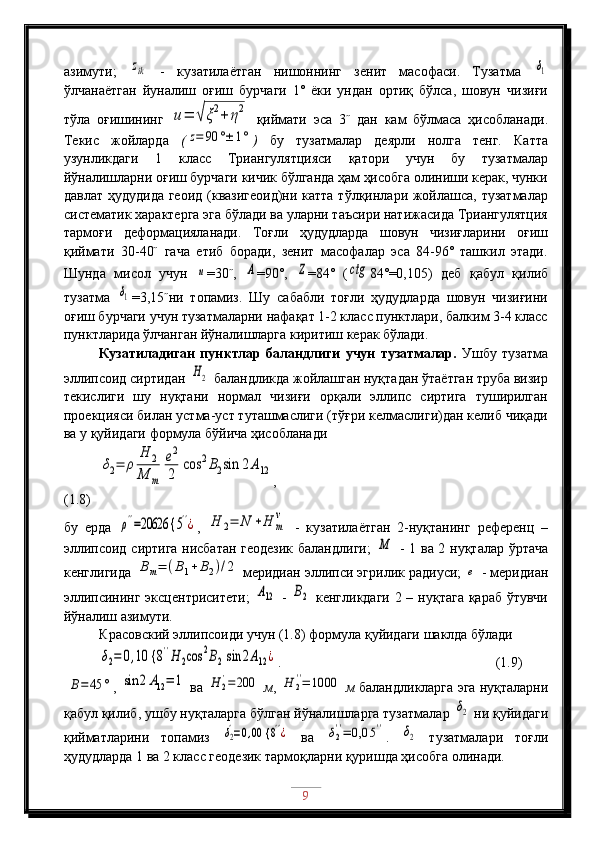 азимути;  zik   -   кузатилаётган   нишоннинг   зенит   масофаси.   Тузатма  	δ1
ўлчанаётган   йуналиш   оғиш   бурчаги   1˚   ёки   ундан   ортиқ   бўлса,   шовун   чизиғи
тўла   оғишининг  	
u=	√ξ2+	η2   қиймати   эса   3˝   дан   кам   бўлмаса   ҳисобланади.
Текис   жойларда   (	
z=	90	°±	1° )   бу   тузатмалар   деярли   нолга   тенг.   Катта
узунликдаги   1   класс   Триангулятцияси   қатори   учун   бу   тузатмалар
йўналишларни оғиш бурчаги кичик бўлганда ҳам ҳисобга олиниши керак, чунки
давлат ҳудудида  геоид  (квазигеоид)ни катта тўлқинлари жойлашса, тузатмалар
систематик характерга эга бўлади ва уларни таъсири натижасида Триангулятция
тармоғи   деформацияланади.   Тоғли   ҳудудларда   шовун   чизиғларини   оғиш
қиймати   30-40˝   гача   етиб   боради,   зенит   масофалар   эса   84-96˚   ташкил   этади.
Шунда   мисол   учун  	
u =30˝,  	A =90˚,  	Z =84˚   (	ctg 84˚=0,105)   деб   қабул   қилиб
тузатма  	
δ1 =3,15˝ни   топамиз.   Шу   сабабли   тоғли   ҳудудларда   шовун   чизиғини
оғиш бурчаги учун тузатмаларни нафақат 1-2 класс пунктлари, балким 3-4 класс
пунктларида ўлчанган йўналишларга киритиш керак бўлади.
Кузатиладиган   пунктлар   баландлиги   учун   тузатмалар.   Ушбу   тузатма
эллипсоид сиртидан 	
H2  баландликда жойлашган нуқтадан ўтаётган труба визир
текислиги   шу   нуқтани   нормал   чизиғи   орқали   эллипс   сиртига   туширилган
проекцияси билан устма-уст туташмаслиги (тўғри келмаслиги)дан келиб чиқади
ва у қуйидаги формула бўйича ҳисобланади	
δ2=	ρ	
H	2	
M	m	
e2
2	
cos	2B2sin	2A12
,                     
(1.8)
бу   ерда  	
ρ''=20626 {	5''¿ ,  	H	2=	N	+H	m
v   -   кузатилаётган   2-нуқтанинг   референц   –
эллипсоид сиртига нисбатан геодезик баландлиги;  	
M   - 1 ва 2 нуқталар ўртача
кенглигида 	
Bm=	(B1+B2)/2  меридиан эллипси эгрилик радиуси; 	e  - меридиан
эллипсининг эксцентриситети;  	
A12   -  	B2   кенгликдаги 2 – нуқтага қараб ўтувчи
йўналиш азимути. 
Красовский эллипсоиди учун (1.8) формула қуйидаги шаклда бўлади	
δ2=	0,10 {	8''H	2cos	2B2sin	2A12¿
.                     (1.9)
 	
B=45	° , 	sin	2A12=	1  ва 	H	2'=	200
  м , 	H	2''=	1000
  м  баландликларга эга нуқталарни
қабул қилиб, ушбу нуқталарга бўлган йўналишларга тузатмалар 	
δ2  ни қуйидаги
қийматларини   топамиз  	
δ2'=0,00 {	8''¿   ва  	δ2''=	0,0	5'' .  	δ2   тузатмалари   тоғли
ҳудудларда 1 ва 2 класс геодезик тармоқларни қуришда ҳисобга олинади. 
9