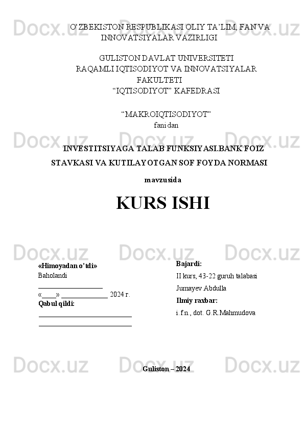      O‘ZBEKISTON RESPUBLIKASI OLIY TA’LIM, FAN VA
INNOVATSIYALAR VAZIRLIGI
GULISTON DAVLAT UNIVERSITETI
RAQAMLI IQTISODIYOT VA INNOVATSIYALAR
FAKULTETI
“IQTISODIYOT” KAFEDRASI
“MAKROIQTISODIYOT” 
fanidan
 INVESTITSIYAGA TALAB FUNKSIYASI.BANK FOIZ
STAVKASI VA KUTILAYOTGAN SOF FOYDA NORMASI
mavzusida
KURS ISHI
Guliston – 202 4«Himoyadan o’tdi»
Baholandi
__________________
«____» _____________ 2024  г .
Qabul qildi:
__________________________
__________________________ Bajardi:
II kurs, 43-22 guruh talabasi 
Jumayev Abdulla
Ilmiy raxbar:
i.f.n., dot.  G.R.Mahmudova  