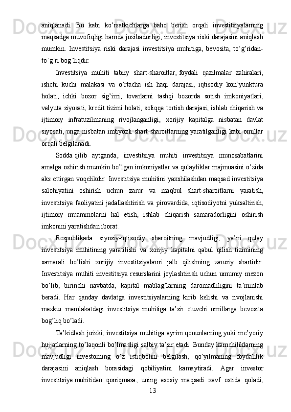 aniqlanadi.   Bu   kabi   ko’rsatkichlarga   baho   berish   orqali   investitsiyalarning
maqsadga muvofiqligi hamda jozibadorligi, investitsiya riski darajasini aniqlash
mumkin.   Investitsiya   riski   darajasi   investitsiya   muhitiga,   bevosita,   to’g’ridan-
to’g’ri bog’liqdir.
Investitsiya   muhiti   tabiiy   shart-sharoitlar,   foydali   qazilmalar   zahiralari,
ishchi   kuchi   malakasi   va   o’rtacha   ish   haqi   darajasi,   iqtisodiy   kon’yunktura
holati,   ichki   bozor   sig’imi,   tovarlarni   tashqi   bozorda   sotish   imkoniyatlari,
valyuta siyosati, kredit tizimi holati, soliqqa tortish darajasi, ishlab chiqarish va
ijtimoiy   infratuzilmaning   rivojlanganligi,   xorijiy   kapitalga   nisbatan   davlat
siyosati, unga nisbatan imtiyozli shart-sharoitlarning yaratilganligi kabi  omillar
orqali belgilanadi.
Sodda   qilib   aytganda,   investitsiya   muhiti   investitsiya   munosabatlarini
amalga oshirish mumkin bo’lgan imkoniyatlar va qulayliklar majmuasini o’zida
aks ettirgan voqelikdir. Investitsiya muhitini yaxshilashdan maqsad investitsiya
salohiyatini   oshirish   uchun   zarur   va   maqbul   shart-sharoitlarni   yaratish,
investitsiya   faoliyatini   jadallashtirish   va   pirovardida,   iqtisodiyotni   yuksaltirish,
ijtimoiy   muammolarni   hal   etish,   ishlab   chiqarish   samaradorligini   oshirish
imkonini yaratishdan iborat.
Respublikada   siyosiy-iqtisodiy   sharoitning   mavjudligi,   ya’ni   qulay
investitsiya   muhitining   yaratilishi   va   xorijiy   kapitalni   qabul   qilish   tizimining
samarali   bo’lishi   xorijiy   investitsiyalarni   jalb   qilishning   zaruriy   shartidir.
Investitsiya   muhiti   investitsiya   resurslarini   joylashtirish   uchun   umumiy   mezon
bo’lib,   birinchi   navbatda,   kapital   mablag’larning   daromadliligini   ta’minlab
beradi.   Har   qanday   davlatga   investitsiyalarning   kirib   kelishi   va   rivojlanishi
mazkur   mamlakatdagi   investitsiya   muhitiga   ta’sir   etuvchi   omillarga   bevosita
bog’liq bo’ladi.
Ta’kidlash joizki, investitsiya muhitiga ayrim qonunlarning yoki me’yoriy
hujjatlarning to’laqonli bo’lmasligi salbiy ta’sir etadi. Bunday kamchiliklarning
mavjudligi   investorning   o’z   istiqbolini   belgilash,   qo’yilmaning   foydalilik
darajasini   aniqlash   borasidagi   qobiliyatini   kamaytiradi.   Agar   investor
investitsiya   muhitidan   qoniqmasa,   uning   asosiy   maqsadi   xavf   ostida   qoladi,
13 